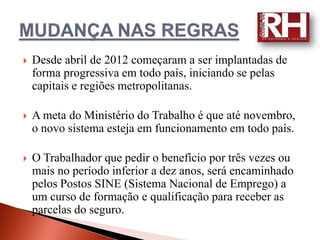    Desde abril de 2012 começaram a ser implantadas de
    forma progressiva em todo país, iniciando se pelas
    capitais e regiões metropolitanas.

   A meta do Ministério do Trabalho é que até novembro,
    o novo sistema esteja em funcionamento em todo país.

   O Trabalhador que pedir o benefício por três vezes ou
    mais no período inferior a dez anos, será encaminhado
    pelos Postos SINE (Sistema Nacional de Emprego) a
    um curso de formação e qualificação para receber as
    parcelas do seguro.
 