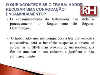   O encaminhamento do trabalhador não afeta o
    processamento do Requerimento de Seguro-
    Desemprego .

    O trabalhador que não comparecer a três convocações
    consecutivas terá o benefício suspenso e deverá se
    apresentar no SINE mais próximo de sua residência, a
    fim de atualizar o seu cadastro e justificar o não
    comparecimento
 