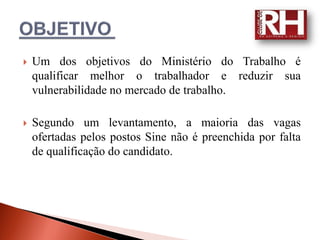    Um dos objetivos do Ministério do Trabalho é
    qualificar melhor o trabalhador e reduzir sua
    vulnerabilidade no mercado de trabalho.

   Segundo um levantamento, a maioria das vagas
    ofertadas pelos postos Sine não é preenchida por falta
    de qualificação do candidato.
 
