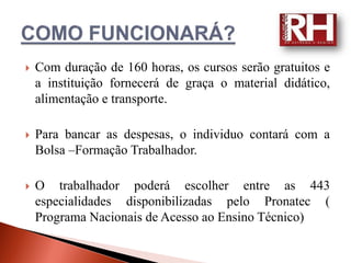   Com duração de 160 horas, os cursos serão gratuitos e
    a instituição fornecerá de graça o material didático,
    alimentação e transporte.

   Para bancar as despesas, o individuo contará com a
    Bolsa –Formação Trabalhador.

   O trabalhador poderá escolher entre as 443
    especialidades disponibilizadas pelo Pronatec (
    Programa Nacionais de Acesso ao Ensino Técnico)
 