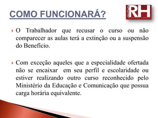    O Trabalhador que recusar o curso ou não
    comparecer as aulas terá a extinção ou a suspensão
    do Benefício.

   Com exceção aqueles que a especialidade ofertada
    não se encaixar em seu perfil e escolaridade ou
    estiver realizando outro curso reconhecido pelo
    Ministério da Educação e Comunicação que possua
    carga horária equivalente.
 