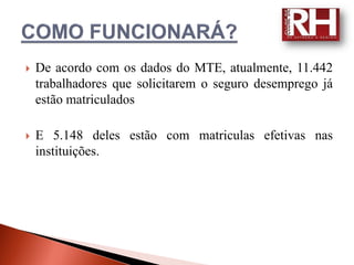    De acordo com os dados do MTE, atualmente, 11.442
    trabalhadores que solicitarem o seguro desemprego já
    estão matriculados

   E 5.148 deles estão com matriculas efetivas nas
    instituições.
 