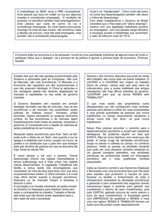 A primeira lição da economia é a da escassez: nunca há uma quantidade suficiente de alguma coisa de modo a satisfazer todos que a desejam. Já a primeira lei da política é ignorar a primeira lição da economia. (Thomas Sowell) 
A metodologia do IBGE torna a PME inconsistente. Uma pessoa que toca um violão na rua por algumas moedas é considerada empregada. O vendedor de produtos no semáforo também está empregadíssimo. Uma pessoa que cuida de carros na rua é considerada empregada. Se você estava procurando emprego há mais de seis meses, não encontrou nada e desistiu da procura, você não está empregado, mas também não é considerado desempregado. 
Você é um "desalentado". Como você não entra na conta dos desempregados também não eleva o índice de desemprego. 
Com estes malabarismos o Governo do Brasil considera que o País está com "pleno emprego", mesmo com sua legislação trabalhista punitiva ao empregador, com sua pesada carga tributária e encargos sociais e trabalhistas que aumentam o valor da folha em mais de 131%. 
Existem leis que não são aquelas encaminhadas pelo Governo e aprovadas pelo ao Congresso. São Leis de Mercado, são Leis Econômicas. O Mercado e a Economia são regulados por leis supranacionais e que não possuem ideologia. A China já aprendeu e tira vantagens destas leis fazendo adaptações de mercado e capitalistas no seu estilo de governo marxista. 
O Governo Brasileiro tem insistido em embutir ideologia vermelha nas leis de mercado, mas as leis econômicas e de mercado não possibilitam ações judiciais de “habeas corpus”, liminares, prisão domiciliar, regime semiaberto ou qualquer artimanha jurídica. As leis econômicas e de mercado agem impiedosamente sobre todas as pessoas, empresas e governos. É comparável com a reação da natureza às ações predatórias do ser humano. 
Manipular dados econômicos para ficar “bem na fita” pode surtir o efeito de um flash, mas quando a luz se apaga e a realidade vem à tona, surgem os muros, as grades e os obstáculos que o país tem que transpor para sair da linha de pobreza em que se encontra até hoje, limiar do século XXI. 
É como tampar o sol com a peneira. Temos desemprego crônico nas regiões metropolitanas e temos subemprego que é mais crítico nas regiões menos desenvolvidas. A Legislação Trabalhista não facilita a árdua tarefa dos empregadores que necessitam de mão-de-obra para fazer com que seus empreendimentos andem. É difícil contratar e é muito mais difícil demitir quando a situação econômico- financeira ou de mercado forçam a empresa a diminuir o ritmo. 
A corrupção e as fraudes campeiam as ações sociais do Governo no desespero para distribuir renda sem exigir a contrapartida do trabalho. Trabalho e Renda são entes que não devem andar separados para o bem estar de toda a sociedade. 
Quando o Ser Humano descobre que pode ter renda sem trabalho, ele nunca mais vai querer trabalhar. O LAVORO e o LAVORAR tem origem no trabalho árduo do campo, campo este que está vazio de mão-de-obra, pois a quase totalidade dos antigos campesinos são hoje altivos bolsistas do governo. “LAVORAR para quê, se temos RENDA sem TRABALHO?” 
O que mais existe são proprietários rurais desesperados por não conseguirem mais contratar pessoas para plantar e colher em suas propriedades e uma grande quantidade de pessoas que nunca trabalharam no campo empunhando bandeiras e armas numa luta “por terra” na qual nunca trabalharam. 
Nosso País precisa encontrar o caminho para o desenvolvimento econômico e social sem bandeiras ideológicas. Só podemos repartir um bolo que EXISTA. Não há como distribuir uma renda que não existe. A renda surge de atividades econômicas: Surge no plantio e colheita no campo, no comércio pequeno, médio ou grande, na atividade industrial que pode ser uma pequena indústria artesanal ou um grande complexo petrolífero, nas atividades individuais de profissionais desde um empregado doméstico até o mais qualificado cientista pesquisador. 
Cabe ao Governo central e aos Governos Estaduais e Municipais criar uma burocracia leve que não pese para aqueles que produzem a riqueza do país, fornecer ou facilitar o fornecimento de toda a infraestrutura necessária às atividades econômicas e gerenciar o bom andamento dos negócios criando mecanismos legais e perenes para garantir aos investidores o retorno de seus investimentos, pois todo CAPITAL aplicado procura ter como retorno o lucro de seus investimentos. A Sociedade ganha com EMPREGOS de qualidade e RENDA e mais uma vez replico: RENDA E TRABALHO formam um dueto que não podem andar separadamente. 
 