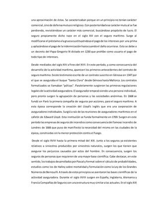 una aproximación de éstas. Se caracterizaban porque en un principio no tenían carácter
comercial,sinode defensamutuaoreligioso.Conposterioridadese caráctermutual se fue
perdiendo, revistiéndose un carácter más comercial, buscándose propósito de lucro. El
seguro propiamente dicho nace en el siglo XIII con el seguro marítimo. Surge al
modificarse el préstamoalagruesasustituyéndoseel pagode los intereses por una prima
y aplazándose el pagode laindemnizaciónhastacuandoel daño ocurriese. Esto se debe a
un decreto del Papa Gregorio IX dictado en 1230 que prohíbe como usuario el pago de
todo tipo de intereses.
Desde mediados del siglo XIV a fines del XVII. En este período, y como consecuencia del
desarrollo de la actividad marítima, aparecen los primeros antecedentes del contrato de
seguromarítimo.Existe testimonioescrito de un contrato suscrito en Génova en 1347 por
el que se aseguraba el buque "Santa Clara" desde Génova hasta Mallorca. Los contratos
formalizados se llamaban "pólizas". Paralelamente surgieron las primeras regulaciones
legalesde laactividadaseguradora.El aseguradorempezósiendo una persona individual,
pero pronto surgen la agrupación de personas y las sociedades anónimas. En 1668 se
fundó en París la primera compañía de seguros por acciones, para el seguro marítimo. A
esta época corresponde la creación del Lloyd's inglés que era una corporación de
aseguradoresindividuales.Surgióaraíz de lasreuniones de aseguradores marítimos en el
cafetín de Edward Lloyd. Esta institución se funda formalmente en 1769. Surgen en este
períodolasempresasde segurosde incendioscomoconsecuenciadel famoso incendio de
Londres de 1666 que puso de manifiesto la necesidad del mismo en las ciudades de la
época, construidas sin la menor protección contra el fuego.
Desde el siglo XVIII hasta la primera mitad del XIX. Junto a los seguros ya existentes
relativos a siniestros producidos por siniestros naturales, surgen los que tienen que
asegurar los perjuicios causados por actos del hombre. En consecuencia, surgen los
seguros de personas que requieren de una mayor base científica. Cabe destacar, en este
sentido,lostrabajosdesarrolladosporPascal yFermat sobre el cálculo de probabilidades,
estudios como los de Halley sobre mortalidad y formulación como la Ley de los Grandes
Númerosde Bernouilli.A travésde estosprincipiosse asentaronlas bases científicas de la
actividad aseguradora. Durante el siglo XVIII surgen en España, Inglaterra, Alemania y
Francia Compañíasde Seguroscon unaestructuramuy similaralas actuales.Enel sigloXIX
 