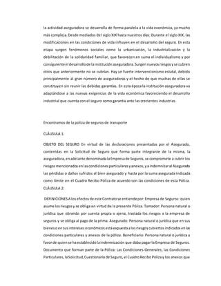 la actividad aseguradora se desarrolla de forma paralela a la vida económica, ya mucho
más compleja.Desde mediados del siglo XIX hasta nuestros días: Durante el siglo XIX, las
modificaciones en las condiciones de vida influyen en el desarrollo del seguro. En esta
etapa surgen fenómenos sociales como la urbanización, la industrialización y la
debilitación de la solidaridad familiar, que favorecen en suma el individualismo y por
consiguienteel desarrollode lainstituciónaseguradora.Surgennuevosriesgosyse cubren
otros que anteriormente no se cubrían. Hay un fuerte intervencionismo estatal, debido
principalmente al gran número de aseguradoras y el hecho de que muchas de ellas se
constituyen sin reunir las debidas garantías. En esta época la institución aseguradora va
adaptándose a las nuevas exigencias de la vida económica favoreciendo el desarrollo
industrial que cuenta con el seguro como garantía ante las crecientes industrias.
Encontramos de la poliza de seguros de transporte
CLÁUSULA 1:
OBJETO DEL SEGURO En virtud de las declaraciones presentadas por el Asegurado,
contenidas en la Solicitud de Seguro que forma parte integrante de la misma, la
aseguradora,enadelante denominadalaEmpresade Seguros,se compromete a cubrir los
riesgosmencionadosenlascondicionesparticularesyanexos,yaindemnizaral Asegurado
las pérdidas o daños sufridos al bien asegurado y hasta por la suma asegurada indicada
como límite en el Cuadro Recibo Póliza de acuerdo con las condiciones de esta Póliza.
CLÁUSULA 2:
DEFINICIONESA losefectosde este Contratose entiendepor:Empresa de Seguros: quien
asume losriesgosy se obliga en virtud de la presente Póliza. Tomador: Persona natural o
jurídica que obrando por cuenta propia o ajena, traslada los riesgos a la empresa de
seguros y se obliga al pago de la prima. Asegurado: Persona natural o jurídica que en sus
bienesoensusintereseseconómicosestáexpuestaalosriesgoscubiertosindicadosenlas
condiciones particulares y anexos de la póliza. Beneficiario: Persona natural o jurídica a
favorde quiense haestablecidolaindemnización que daba pagar la Empresa de Seguros.
Documento que forman parte de la Póliza: Las Condiciones Generales, las Condiciones
Particulares,laSolicitud,Cuestionariode Seguro,el CuadroReciboPóliza y los anexos que
 