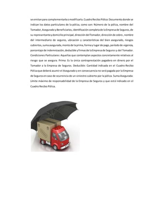 se emitanpara complementarlaomodificarla.CuadroReciboPóliza:Documentodonde se
indican los datos particulares de la póliza, como son: Número de la póliza, nombre del
Tomador,AseguradoyBeneficiarios,identificacióncompletade laEmpresade Seguros,de
su representanteydomicilioprincipal,direccióndelTomador,direcciónde cobro, nombre
del intermediario de seguros, ubicación y características del bien asegurado, riesgos
cubiertos,sumaasegurada,montode laprima,formay lugar de pago,períodode vigencia,
porcentaje de indemnización,deducible yfirmasde laEmpresade Seguros y del Tomador.
Condiciones Particulares: Aquellas que contemplan aspectos concretamente relativos al
riesgo que se asegura. Prima: Es la única contraprestación pagadera en dinero por el
Tomador a la Empresa de Seguros. Deducible: Cantidad indicada en el Cuadro Recibo
Pólizaque deberá asumir el Asegurado y en consecuencia no será pagada por la Empresa
de Segurosencaso de ocurrencia de un siniestro cubierto por la póliza. Suma Asegurada:
Límite máximo de responsabilidad de la Empresa de Seguros y que está indicado en el
Cuadro Recibo Póliza.
 