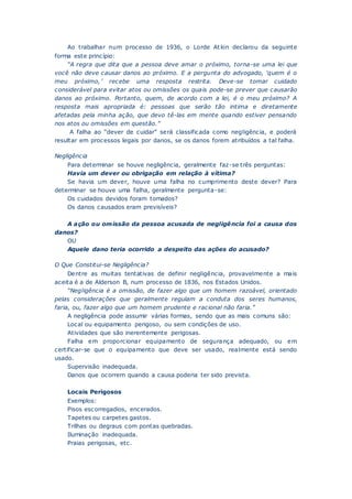 Ao trabalhar num processo de 1936, o Lorde Atkin declarou da seguinte
forma este princípio:
“A regra que dita que a pessoa deve amar o próximo, torna-se uma lei que
você não deve causar danos ao próximo. E a pergunta do advogado, ‘quem é o
meu próximo,’ recebe uma resposta restrita. Deve-se tomar cuidado
considerável para evitar atos ou omissões os quais pode-se prever que causarão
danos ao próximo. Portanto, quem, de acordo com a lei, é o meu próximo? A
resposta mais apropriada é: pessoas que serão tão intima e diretamente
afetadas pela minha ação, que devo tê-las em mente quando estiver pensando
nos atos ou omissões em questão.”
A falha ao “dever de cuidar” será classificada como negligência, e poderá
resultar em processos legais por danos, se os danos forem atribuídos a tal falha.
Negligência
Para determinar se houve negligência, geralmente faz-se três perguntas:
Havia um dever ou obrigação em relação à vítima?
Se havia um dever, houve uma falha no cumprimento deste dever? Para
determinar se houve uma falha, geralmente pergunta-se:
Os cuidados devidos foram tomados?
Os danos causados eram previsíveis?
A ação ou omissão da pessoa acusada de negligência foi a causa dos
danos?
OU
Aquele dano teria ocorrido a despeito das ações do acusado?
O Que Constitui-se Negligência?
Dentre as muitas tentativas de definir negligência, provavelmente a mais
aceita é a de Alderson B, num processo de 1836, nos Estados Unidos.
“Negligência é a omissão, de fazer algo que um homem razoável, orientado
pelas considerações que geralmente regulam a conduta dos seres humanos,
faria, ou, fazer algo que um homem prudente e racional não faria.”
A negligência pode assumir várias formas, sendo que as mais comuns são:
Local ou equipamento perigoso, ou sem condições de uso.
Atividades que são inerentemente perigosas.
Falha em proporcionar equipamento de segurança adequado, ou em
certificar-se que o equipamento que deve ser usado, realmente está sendo
usado.
Supervisão inadequada.
Danos que ocorrem quando a causa poderia ter sido prevista.
Locais Perigosos
Exemplos:
Pisos escorregadios, encerados.
Tapetes ou carpetes gastos.
Trilhas ou degraus com pontas quebradas.
Iluminação inadequada.
Praias perigosas, etc.
 