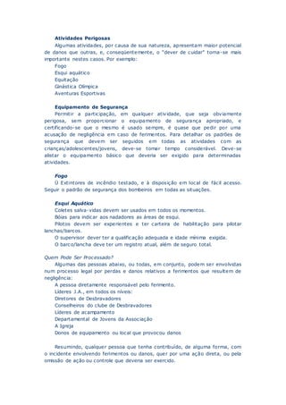 Atividades Perigosas
Algumas atividades, por causa de sua natureza, apresentam maior potencial
de danos que outras, e, conseqüentemente, o “dever de cuidar” torna-se mais
importante nestes casos. Por exemplo:
Fogo
Esqui aquático
Equitação
Ginástica Olímpica
Aventuras Esportivas
Equipamento de Segurança
Permitir a participação, em qualquer atividade, que seja obviamente
perigosa, sem proporcionar o equipamento de segurança apropriado, e
certificando-se que o mesmo é usado sempre, é quase que pedir por uma
acusação de negligência em caso de ferimentos. Para detalhar os padrões de
segurança que devem ser seguidos em todas as atividades com as
crianças/adolescentes/jovens, deve-se tomar tempo considerável. Deve-se
alistar o equipamento básico que deveria ser exigido para determinadas
atividades.
Fogo
Ü Extintores de incêndio testado, e à disposição em local de fácil acesso.
Seguir o padrão de segurança dos bombeiros em todas as situações.
Esqui Aquático
Coletes salva-vidas devem ser usados em todos os momentos.
Bóias para indicar aos nadadores as áreas de esqui.
Pilotos devem ser experientes e ter carteira de habilitação para pilotar
lanchas/barcos.
O supervisor dever ter a qualificação adequada e idade mínima exigida.
O barco/lancha deve ter um registro atual, além de seguro total.
Quem Pode Ser Processado?
Algumas das pessoas abaixo, ou todas, em conjunto, podem ser envolvidas
num processo legal por perdas e danos relativos a ferimentos que resultem de
negligência:
A pessoa diretamente responsável pelo ferimento.
Líderes J.A., em todos os níveis:
Diretores de Desbravadores
Conselheiros do clube de Desbravadores
Líderes de acampamento
Departamental de Jovens da Associação
A Igreja
Donos de equipamento ou local que provocou danos
Resumindo, qualquer pessoa que tenha contribuído, de alguma forma, com
o incidente envolvendo ferimentos ou danos, quer por uma ação direta, ou pela
omissão de ação ou controle que deveria ser exercido.
 
