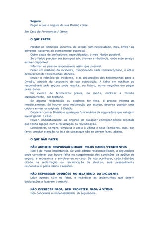 Seguro
Pagar o que o seguro de sua Divisão cobre.
Em Caso de Ferimentos / Danos
O QUE FAZER:
Prestar os primeiros socorros, de acordo com necessidade, mas, limitar os
primeiros socorros ao estritamente essencial.
Obter ajuda de profissionais especializados, o mais rápido possível.
Se o ferido precisar ser transportado, chamar ambulância, onde este serviço
estiver disponível.
Informar os pais ou responsáveis assim que possível.
Fazer um relatório do incidente, mencionando cada ferimento/dano, e obter
declarações de testemunhas idôneas.
Enviar o relatório do incidente, e as declarações das testemunhas para a
Divisão, através do tesoureiro de sua associação. A falha em notificar os
responsáveis pelo seguro pode resultar, no futuro, numa negativa em pagar
pelos danos.
No evento de ferimentos graves, ou morte, notificar a Divisão
imediatamente, por telefone.
Se alguma reclamação ou exigência for feita, é preciso informa-las
imediatamente. Se houver uma reclamação por escrito, deve-se guardar uma
cópia e enviar os originais à Divisão.
Cooperar com a Divisão e quaisquer funcionários da seguradora que estejam
investigando o caso.
Enviar, imediatamente, os originais de qualquer correspondência recebida
que tenha ligação com a reclamação ou reivindicação.
Demonstrar, sempre, simpatia e apoio à vítima e seus familiares, mas, por
favor, prestar atenção na lista de coisas que não se devem fazer, abaixo.
O QUE NÃO FAZER
NÃO ADMITIR RESPONSABILIDADE PELOS DANOS/FERIMENTOS
Isto é da maior importância. Se você admite responsabilidade, a seguradora
pode considerar que houve falha no cumprimento das condições da apólice de
seguro, e recusar-se a envolver-se no caso. Se isto acontecer, cada indivíduo
citado na reclamação ou reivindicação de direitos, será pessoalmente
responsáveis pelos danos causados.
NÃO EXPRESSAR OPINIÕES NO RELATÓRIO DO INCIDENTE
Lidar apenas com os fatos, e incentivar as testemunhas que derem
declarações a fazerem o mesmo.
NÃO OFERECER NADA, NEM PROMETER NADA À VÍTIMA
Isto cancelaria a responsabilidade da seguradora.
 