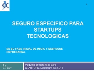 1

SEGURO ESPECIFICO PARA
STARTUPS
TECNOLOGICAS

cube
key

EN SU FASE INICIAL DE INICIO Y DESPEGUE
EMPRESARIAL

Services
Group

Paquete de garantías para
STARTUPS, Diciembre de 2.013

 