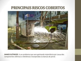 PRINCIPAIS RISCOS COBERTOS

DANOS ELÉTRICOS: é um problema que vem ganhando importância por causa dos
componentes elétricos e eletrônicos incorporados às bancas de jornal.

 