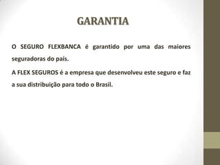 GARANTIA
O SEGURO FLEXBANCA é garantido por uma das maiores

seguradoras do país.
A FLEX SEGUROS é a empresa que desenvolveu este seguro e faz
a sua distribuição para todo o Brasil.

 