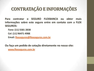 CONTRATAÇÃO E INFORMAÇÕES
Para contratar o SEGURO FLEXBANCA ou obter mais
informações sobre este seguro entre em contato com a FLEX
SEGUROS:
Fone: (11) 5581 2838
Cel: (11) 96471 4988
Email: flexseguros@flexseguros.com.br

Ou faça um pedido de cotação diretamente no nosso site:
www.flexseguros.com.br

 