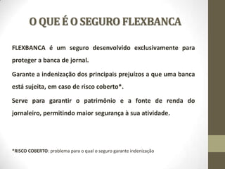 O QUE É O SEGURO FLEXBANCA
FLEXBANCA é um seguro desenvolvido exclusivamente para

proteger a banca de jornal.
Garante a indenização dos principais prejuízos a que uma banca
está sujeita, em caso de risco coberto*.

Serve para garantir o patrimônio e a fonte de renda do
jornaleiro, permitindo maior segurança à sua atividade.

*RISCO COBERTO: problema para o qual o seguro garante indenização

 