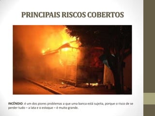 PRINCIPAIS RISCOS COBERTOS

INCÊNDIO: é um dos piores problemas a que uma banca está sujeita, porque o risco de se
perder tudo – a lata e o estoque – é muito grande.

 