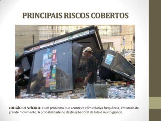 PRINCIPAIS RISCOS COBERTOS

COLISÃO DE VEÍCULO: é um problema que acontece com relativa frequência, em locais de
grande movimento. A probabilidade de destruição total da lata é muito grande.

 