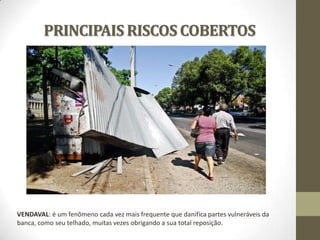 PRINCIPAIS RISCOS COBERTOS

VENDAVAL: é um fenômeno cada vez mais frequente que danifica partes vulneráveis da
banca, como seu telhado, muitas vezes obrigando a sua total reposição.

 