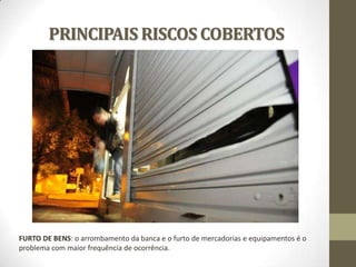 PRINCIPAIS RISCOS COBERTOS

FURTO DE BENS: o arrombamento da banca e o furto de mercadorias e equipamentos é o
problema com maior frequência de ocorrência.

 