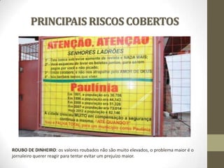 PRINCIPAIS RISCOS COBERTOS

ROUBO DE DINHEIRO: os valores roubados não são muito elevados, o problema maior é o
jornaleiro querer reagir para tentar evitar um prejuízo maior.

 