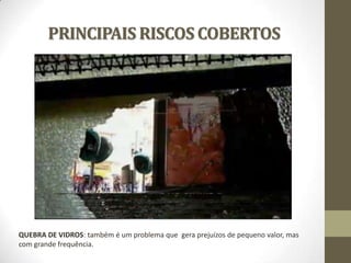 PRINCIPAIS RISCOS COBERTOS

QUEBRA DE VIDROS: também é um problema que gera prejuízos de pequeno valor, mas
com grande frequência.

 