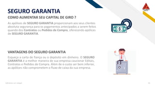 RF
SEGURO GARANTIA
Adicionar um rodapé 10
COMO AUMENTAR SEU CAPITAL DE GIRO ?
As apólices de SEGURO GARANTIA proporcionam aos seus clientes
absoluta segurança para os pagamentos antecipados a serem feitos
quando dos Contratos ou Pedidos de Compra, oferecendo apólices
de SEGURO GARANTIA.
Esqueça a carta de fiança ou o depósito em dinheiro. O SEGURO
GARANTIA é a melhor maneira de sua empresa caucionar Editais,
Contratos e Pedidos de Compra. Além de o custo ser bem inferior,
as apólices não comprometem o fluxo de caixa da sua empresa.
VANTAGENS DO SEGURO GARANTIA
 