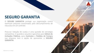SEGURO GARANTIA
O SEGURO GARANTIA protege sua organização contra
eventuais prejuízos ocasionados pelo descumprimento de
cláusulas em um contrato.
Procurar redução de custos é uma questão de estratégia
competitiva. E quando o assunto é garantias para Editais de
Licitações Públicas, para Contratos e Pedidos de Compra
sua empresa tem a opção de apresentar o SEGURO
GARANTIA.
Adicionar um rodapé 2
 