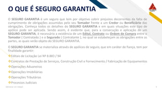 RFO QUE É SEGURO GARANTIA
O SEGURO GARANTIA é um seguro que tem por objetivo cobrir prejuízos decorrentes da falta de
cumprimento de obrigações assumidas pelo seu Tomador frente a um Credor ou Beneficiário das
obrigações. Conheça todos os detalhes do SEGURO GARANTIA e em quais situações este tipo de
apólice pode ser aplicada. Sendo assim, é evidente que, para a consecução e aplicação de um
SEGURO GARANTIA, é necessário a existência de um Edital, Contrato ou Ordem de Compra entre o
Tomador ( Contratado ) e o Segurado ( Contratante ), no qual se estabeleçam as obrigações entre as
partes, as quais serão objeto do SEGURO GARANTIA.
Adicionar um rodapé 3
O SEGURO GARANTIA se materializa através de apólices de seguro, que em caráter de fiança, tem por
finalidade garantir:
❖Editais de Licitação Lei Nº 8.883 / 94
❖Contratos de Prestação de Serviços, Construção Civil e Fornecimento / Fabricação de Equipamentos
❖Operações Aduaneiras
❖Operações Imobiliárias
❖Operações Tributárias
❖Processos Judiciais
 