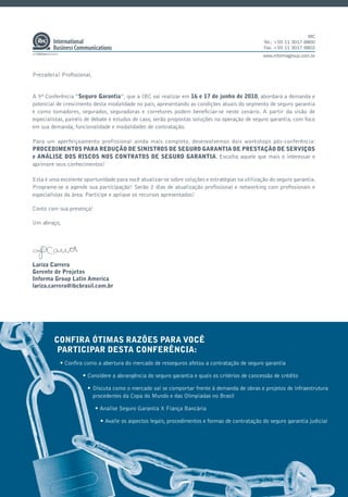 IBC
                                                                                                 Tel.: +55 11 3017 6800
                                                                                                 Fax: +55 11 3017 6802
                                                                                                 www.informagroup.com.br



Prezado(a) Proﬁssional,


A 5ª Conferência “Seguro Garantia”, que a IBC vai realizar em 16 e 17 de junho de 2010, abordará a demanda e
potencial de crescimento desta modalidade no país, apresentando as condições atuais do segmento de seguro garantia
e como tomadores, segurados, seguradoras e corretores podem beneﬁciar-se neste cenário. A partir da visão de
especialistas, painéis de debate e estudos de caso, serão propostas soluções na operação de seguro garantia, com foco
em sua demanda, funcionalidade e modalidades de contratação.

Para um aperfeiçoamento profissional ainda mais completo, desenvolvemos dois workshops pós-conferência:
PROCEDIMENTOS PARA REDUÇÃO DE SINISTROS DE SEGURO GARANTIA DE PRESTAÇÃO DE SERVIÇOS
e ANÁLISE DOS RISCOS NOS CONTRATOS DE SEGURO GARANTIA. Escolha aquele que mais o interessar e
aprimore seus conhecimentos!

Esta é uma excelente oportunidade para você atualizar-se sobre soluções e estratégias na utilização do seguro garantia.
Programe-se a agende sua participação! Serão 2 dias de atualização proﬁssional e networking com proﬁssionais e
especialistas da área. Participe e aplique os recursos apresentados!

Conto com sua presença!

Um abraço,




Lariza Carrera
Gerente de Projetos
Informa Group Latin America
lariza.carrera@ibcbrasil.com.br




         CONFIRA ÓTIMAS RAZÕES PARA VOCÊ
          PARTICIPAR DESTA CONFERÊNCIA:
           • Conﬁra como a abertura do mercado de resseguros afetou a contratação de seguro garantia

                     • Considere a abrangência do seguro garantia e quais os critérios de concessão de crédito

                       • Discuta como o mercado vai se comportar frente à demanda de obras e projetos de infraestrutura
                         procedentes da Copa do Mundo e das Olimpíadas no Brasil

                          • Analise Seguro Garantia X Fiança Bancária

                            • Avalie os aspectos legais, procedimentos e formas de contratação do seguro garantia judicial
 