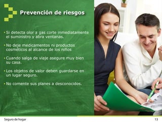 Prevención de riesgos
Realice mantenimiento de los
equipos eléctricos.
Proteja enchufes y electrodomésticos.
Revise las instalaciones eléctricas
periódicamente.
Asegure ventanas, puertas y balcones.
Anote en un sitio visible los teléfonos
de urgencias.
La limpieza de suelos y escaleras pueden
evitar un gran número de caídas.
Disponer de un botiquín completo.
12Seguro de hogar
 