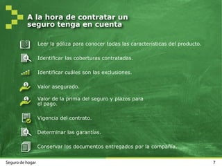 7Seguro de hogar
A la hora de contratar un
seguro tenga en cuenta
Leer la póliza para conocer todas las características del producto.
Identificar las coberturas contratadas.
Identificar cuáles son las exclusiones.
Valor asegurado.
Valor de la prima del seguro y plazos para
el pago.
Vigencia del contrato.
Determinar las garantías.
Conservar los documentos entregados por la compañía.
 