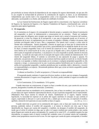 por profesión no tienen relación de dependencia de una empresa de seguros determinada, sin que por ello
le sea exigido la exclusividad de promover la contratación de seguros; es decir, es un intermediario
independiente que auxilia tanto a los aseguradores como a los asegurados, buscando la fórmula más
adecuada y aconsejando a su cliente, aún después de celebrado el contrato.
La Ley General de Instituciones de Seguro regula todo lo concerniente a las Agencias corredoras
de Seguros, las Agencias de Seguros y los Agentes Vendedores de Seguros, constituyendo una serie de
requisitos para operar legalmente. (Cap. X, Art. 78 y siguientes)
2) El Asegurado.
Es el contratista en el seguro y le corresponde el derecho propio y sustantivo de obtener la prestación
del asegurador; es decir, la indemnización a consecuencia de un siniestro. Puede ser cualquier
persona capaz de obligarse, pero siempre que tenga un interés real y actual al momento del contrato,
de preservar o evitar los riesgos de la navegación; o sea, que el asegurado puede ser el naviero, el
propietario de la nave, el copropietario por su cuenta, el cargador o fletador, el dador a la gruesa, todo
acreedor privilegiado sobre la nave, flete o cargamento. Ese interés real o actual, o como otros le
llaman más comúnmente. Interés asegurable, consiste en aquel que se tiene por la conservación de
una cosa, en virtud del vínculo jurídico que existe y prescindiendo de la calidad de dueño de esa cosa.
Es decir, el interés asegurable viene a ser el interés de conservar la cosa. Sólo puede asegurar quien
tiene interés en la conservación de la cosa, ya que de su llegada sana y salva al puerto de destino, se
deriva para el asegurado un beneficio, o un perjuicio si la cosa asegurada se pierde, durante la travesía
marítima. La razón de esta regla está en el concepto del seguro como contrato de indemnización. Si el
interés del asegurado faltase, el contrato se convertiría en una operación de juego o apuesta. En
particular, una persona está interesada en una aventura marítima cuando en razón de su vínculo basado
en la ley o en equidad, se hallare relacionada con la aventura o cualquier propiedad asegurable en ella
expuesta a riesgo, a consecuencia de la cual, la persona pudiera beneficiarse por la salvación o feliz
arribo de la propiedad asegurable, o pudiera perjudicarse por su pérdida, daño o detención, o incurrir
en responsabilidad a su respecto. Resumiendo podemos decir que, existe un interés asegurable cuando
una persona puede:
1) obtener un beneficio, 2) sufrir un perjuicio y 3) Incurrir en responsabilidad.
El asegurado puede contratar el seguro por diversos medios; es decir, que no siempre el asegurado
contrata directamente el seguro con el asegurador. En efecto, puede contratar el seguro en nombre del
asegurado:
1) Un Comisionista. 2) Un mandatario. 3) Un gestor.
Cuando interviene un comisionista, el seguro se hace a nombre de este y por cuenta de una tercera
persona, designando el nombre del interesado. (comitente).
Cuando interviene un mandatario en la contratación, éste se hace en nombre y por cuenta ajena. Es
el caso típico de seguro mediante representación directa, en que la persona asegurada será el representado.
(Mandante) Para hacer notoria la relación de interés, fundamental en el seguro, impone nuestra
legislación, la necesidad de expresar en la póliza del seguro marítimo el concepto en que contrata el
seguro, expresando si obra por sí o por cuenta de otro, y añade que en este caso, se expresará el nombre,
apellido y domicilio de la persona en cuyo nombre se hace el seguro. (Art. 809, inc. 3 C.C.)
Cuando interviene un gestor en la contratación del seguro, este se hace por cuenta de una tercera
persona, pudiendo indicar el nombre del asegurado, o al menos la relación con éste, que lo hace
identificable (ej. Seguro por cuenta del cargador); o también, sin designar el nombre del asegurado, de
modo que al cerrar el contrato no diga, que se sabe si el seguro resultará por cuenta propia o por cuenta
ajena (Seguro por cuenta de quien corresponda), Ej: cuando en la venta S.I.F., el vendedor asegura las mas
mercaderías, se asegura tanto el interés eventual del vendedor como el eventual interés del comprador,
ambos como propietarios sucesivos de la cosa. En este seguro por cuenta de quien corresponda, el nombre
10
 