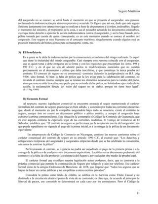 Seguro Marítimo
del asegurado no se conoce; se sabrá hasta el momento en que se presenta al asegurador, una persona
reclamando la indemnización por siniestro previsto y ocurrido. Es lógico que así sea, dado que este seguro
funciona juntamente con operaciones que se realizan a base de documentos a la orden, endosables, llegado
el momento del siniestro, el propietario de la cosa, o sea el poseedor actual de los documentos endosables,
es el que tiene derecho a ejercitar la acción indemnizadora contra el asegurador, y así lo hace basado en la
póliza tomada por cuenta de quien corresponda; es en este momento cuando se conoce el nombre del
asegurado. Este seguro es muy frecuente en el concepto marítimo, singularmente cuando alguien está en
posesión transitoria de bienes ajenos para su transporte, venta, etc.
3) El Beneficiario.
Es a quien se le debe la indemnización por la consecuencia económica del riesgo realizado. Es aquel
que tiene la titularidad del interés asegurable. Casi siempre esta persona coincide con el asegurado,
que es quien toma o debe otorgarse en la forma y con los requisitos que preceptúan los Artos. 898 y
899 C.C. y en el que no son de admitir pactos ni modificaciones esenciales que no consten
precisamente en el documento o póliza que deba inscribirse, y que constituye la única prueba del
contrato. El contrato de seguro no es consensual –continúa diciendo la juridprudencia en B.J.: pág
9306- sino formal. Si bien la falta de póliza que la ley exige para la celebración del contrato, no
invalida el contrato mismo, siempre que se reúnan los elementos necesarios para la validez del pacto,
sino que reserva sólo la acción para pedir que se extienda dicha póliza, no habiéndose ejercitado dicha
acción, la reclamación directa del valor del seguro no es viable, porque no tiene base legal¨.
(B. J: Pág. 9306)
B) Elemento Formal
Al respecto, nuestra legislación comercial se encuentra atrasada al seguir manteniendo el carácter
formalista del contrato de seguro, puesto que es bien sabido, y sostenido por todas las corrientes modernas
que, desde el momento en que la compañía aseguradora haya dado su anuencia, existe el contrato de
seguro, aunque éste no conste en documento público o póliza emitida, y aunque el asegurado haya
cubierto la prima correspondiente. Esta situación la contempla el Código de Comercio de Guatemala, que
en este aspecto contiene la expresión legal de las corrientes modernas. El Código de Comercio de El
Salvador, establece que: ¨El contrato de seguro se perfecciona por la aceptación escrita del asegurador, sin
que pueda supeditarse su vigencia al pago de la prima inicial, o a la entrega de la póliza de un documento
equivalente.¨
En anteproyecto de Código de Comercio en Nicaragua, contiene las nuevas corrientes sobre el
carácter consensual del contrato de seguro en su artículo 1090 C.C, al estatuir que: “Los derechos y
obligaciones recíprocas del asegurador y asegurados empiezan desde que se ha celebrado la convención,
aún antes de emitirse la póliza”.
Perfeccionado el contrato, su vigencia no podrá ser supeditada al pago de la primera prima o a la
entrega de la póliza o de cualquier otro documento equivalente. La póliza es un documento probatorio del
contrato y a la falta de ella probarse (la existencia del Seguro), por cualquier otro medio de prueba legal.
El carácter formal que establece nuestra legislación actual podemos, decir, que es contraria a la
práctica comercial que permite la contratación de Seguro por telégrafo y aún por teléfono. Ese carácter
formal viene de la antigua Ordenanza de Barcelona de 1458, que dispone que: “todos los seguros que se
hayan de hacer en cartas públicas y no son pólizas u otros escritos privados”.
Considera la póliza como título de crédito, se califica en la doctrina como Título Causal y no
destinado a la circulación desde el punto de vista de su contenido; es claro que, de acuerdo al principio de
libertad de pactos, ese contenido se determinará en cada caso por los contratantes. Pero el Código de
11
 