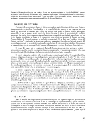 Comercio Nicaragüense impone con carácter formal una serie de requisitos en el artículo 899 CC., los que
se refieren a los elementos del contrato sobre los cuales ha de recaer el consentimiento de los contratantes:
objeto del seguro (interés del asegurado), riesgo, duración, viaje asegurado, prima y suma asegurada,
serán pues las menciones inexcusables de una Póliza de Seguro Marítimo.
C) OBJETO DEL CONTRATO
Como en todo seguro contra daños, el objeto asegurado es aquí el interés referido a cosas (buques,
cargamentos etc.) o derechos. En realidad no es la cosa el objeto del seguro, ya que para que una cosa
pueda ser asegurada se requiere que exista una persona que tenga un interés jurídico económico
asegurable, lo que se asegura es tal interés. La distinción entre el objeto de seguro (interés) y objeto
asegurado fue mucho tiempo desconocida por la doctrina mercantilista que inducía a confusión por los
textos legales, consideraba al buque o el cargamento como objeto del contrato de Seguro Marítimo.
Nuestro Código de Comercio establece la confusión en su artículo 903 al decir que: “podrá ser objeto del
Seguro Marítimo” o indicando las cosas que pueden ser aseguradas. Sin embargo, la teoría general del
seguro ha demostrado en un análisis concienzudo, que el objeto de este contrato es más bien el interés que
el asegurado tiene con la conservación del buque o del cargamento o en otros derechos a ellos relativos.
El objeto del seguro no es propiamente hablando la cosa asegurada, sino un interés jurídico –
económico sobre dicha cosa. En nuestra relación económica con ellas es la que nos presente un valor cuya
disminución o pérdida habrá de prestar la compensación indemnizatoria del asegurador.
El interés asegurable puede ser sobre cosas (buques, mercancías, pertrechos, víveres, combustibles,
aparejos, máquinas, etc.), que en nuestra Legislación aparecen contemplados en el Arto. 903 CC o sobre
derechos (Créditos por cantidades dadas a la gruesa, beneficios probables, importe de los fletes etc.), que
conforman los incisos seis y siete del citado artículo. En general se refiere a todos los objetos comerciales
afectos de la navegación. Lo esencial es que la relación económica (interés) con el buque, su cargamento o
los derechos correspondientes, esté sometido a los riesgos de la navegación, pues de lo contrario el seguro
sería inconcebible. El interés ha de ser en riesgos y por eso se asegura.
El interés asegurable debe representar además un valor económico que sea el directamente
amenazado por el riesgo. El valor del interés asegurado constituye el límite de la prestación del
asegurador. Dicho interés, llamado subjetivo puede fundarse en una relación de carácter real (interés del
propietario, del usufructuario, del arrendador hipotecario o prendario) o en una relación de carácter
personal que implique nuestras responsabilidades, la conservación sobre la cosa asegurada (depositario,
arrendatario, porteador, etc.).
La doctrina divide el seguro marítimo en Seguro de Cosas y Seguro de Mercancías (o seguro sobre
cuerpos o sobre facultades); el primero es el seguro de un interés sobre el buque; el segundo, un seguro de
un interés sobre el cargamento. Pero junto a estos dos tipos más usuales de seguro, menciona el Código de
comercio, el seguro de Fletes, de beneficios probables y el seguro de cantidades dadas en préstamos a la
gruesa, que son intereses asegurables en particular, y de los cuales ya hicimos mención. (Arto. 903 C.C.)
D). El RIESGO
¿Qué se entiende por riesgo de mar?, podríamos decir que es una expresión equívoca, porque de ella
inferimos que, todo siniestro ocurrido en el mar es cubierto por el seguro marítimo, y que al contrario,
quedan fuera de este seguro los siniestros ocurridos fuera del mar. En realidad no es el mar por si solo el
que engendra el estado de riesgo, sino más bien la navegación marítima. Por eso no es exacto decir que el
seguro marítimo cubre cualquier accidente o riesgos de mar, como lo enuncia el Art. 912, Inc. 14 C.C,
porque no sólo quedan asegurados los riesgos de mar, sino también algunos terrestres, Quedan bajo la
12
 