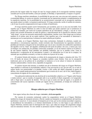 Seguro Marítimo
protección del seguro todos los riesgos de mar los riesgos propios de la navegación marítima (aunque
causados por la acción del hombre, como por ejemplo, el abordaje, el apresamiento, el saqueo o la guerra.
Por Riesgo marítimo entendemos, la posibilidad de que por azar, una cosa que está expuesta a una
eventualidad dañosa, le ocurra un siniestro, ocasionado por las operaciones propias o complementarias de
la expedición marítima. En la posibilidad de un acontecimiento conectado con la navegación marítima,
que pueda reducir un daño o un perjuicio patrimonial. El riesgo acontecido, recibe el nombre de siniestro,
y de él nace la acción compensatoria de la que es titular el beneficiario.
El riesgo marítimo puede ocurrir fortuitamente, por accidente, pero no es una cosa inevitable. Esto
significa que el Seguro Marítimo no cubre la clase de daños que puede esperarse que se produzcan en
condiciones normales, por razón de la propia naturaleza de las mercaderías o buque, o sea de su vicio
propio esta excluido tácitamente en todas las pólizas y específicamente de la cláusula de cobertura contra
¨todo riesgo¨, sin que sea necesario mencionarlo expresamente, muchas veces. Otro riesgo que no incluye
también es el retraso, pero de un modo explícito. Esto significa que si las mercadería se deterioran o
merman por ser la causa próxima, la demora no estará cubierta por la póliza.
Es común, en el Seguro Marítimo, hacer otras exclusiones, limitando la cobertura, cuando son
mercaderías o circunstancias especiales, siendo excluidos más frecuentemente los siguientes siniestros:
pérdidas por derrame o desgarro de las mercaderías que van en saco; incendios de combustión espontáneas
del algodón o de los ¨linter¨ del algodón; solidificación del aceite de palma o de coco, a menos que vaya
en bodegas con calefacción; las pérdidas comerciales aceptadas, ya sea de manera expresa en la póliza o
de una manera implícita. Estas pérdidas son pérdidas ordinarias, que no se pueden evitar, como la
disminución o evaporación de las mercaderías a granel, o la infectación (en el caso de la compra). Se
entiende que esa pérdida es normal y se tiene en cuenta en el precio de la venta.
El carácter fortuito del siniestro, se infiere de la enumeración de riesgos y siniestros del Arto. 912
C.C. El hecho de tercero (Ej. Saqueo) se considera también como fortuito. Esta era la concepción
tradicional, pero en las pólizas de la actualidad, la tendencia es la de reducir el número de siniestros
fortuitos indemnizables o incluir otros, imputable al asegurado.
El carácter incierto del siniestro, es también uno de lo elementos del riesgo en el Seguro Marítimo.
Aquí también es suficiente la incertidumbre subjetiva. Esta aseveración es tal, que por ello, no es nulo el
seguro hecho con posterioridad a la pérdida, averías o feliz arribo del objeto asegurado al puerto de
destino, sino cuando pueda presumirse racionalmente que la noticia de lo uno o de lo otro, había llegado a
conocimiento de alguno de los contratantes. (Art. 938 C.C.)
Una aplicación tradicional de esta doctrina de la incertidumbre subjetiva es el ¨Seguro sobre buenas
o malas noticias¨, que es cuando, el asegurado sabe si ya se perdió el objeto asegurado; si el asegurador
sabe si llegó sano a su puerto de destino. Por eso es que se anula este tipo de seguro, si se prueba el
conocimiento del suceso esperado o temido por alguno de los contratantes, al tiempo de verificarse el
contrato. (Arto. 939 C.C.)
Riesgos cubiertos por el Seguro Marítimo
Este seguro incluye dos clases de riesgos: terrestre y de la navegación.
Por razones de economía contractual, suelen los aseguradores incluir en el Seguro Marítimo
también los riesgos de transporte terrestre o fluvial, cuando ese transporte es complementario del marítimo
(preliminar o sucesivo). A veces durante el transporte por el mar, por ser de extrema necesidad o urgencia,
se desembarcan las mercaderías y se retienen interiormente en tierra. Lo más lógico es que subsiste el
Seguro Marítimo, mientras dura la interrupción del viaje y que cubra los riesgos del cargamento aunque
sean de naturaleza terrestre. En este sentido se pronuncia nuestro Código de Comercio en su Arto. 912,
13
 