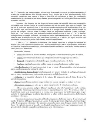 inc. 7º. Cuando dice que los aseguradores indemnizarán al asegurado en caso de incendio o explotación, si
aconteciese en mercaderías, tanto a bordo como en tierra, siempre que se haya alijado por orden de la
autoridad competente para reparar el buque o beneficiar el cargamento, o fuego por combustión
espontánea en las carboneras de los buques a vapor, posibilidad ya casi inexistente por la tecnificación del
transporte marítimo.
En cuanto a los siniestros por los riesgos de la navegación, es imposible hacer una enumeración
taxativa de ellos. Nuestro Código de Comercio enumera los más frecuentes, pero sólo ad-example. Para
excluir de un seguro, alguno de ellos, es preciso exceptuarlo expresamente en la póliza (Arto. 912 in fine).
En esta lista legal, unos son verdaderamente riesgos de la navegación (el temporal o la declaración de
guerra, por ejemplo, crean un estado de riesgo), otros son propiamente siniestros. (varada, naufragio,
fuego, etc.) Aún cuando todos estos hechos se colocan al mismo nivel en el Arto. 912 C.C., la doctrina
distingue entre los riesgos ordinarios y el riesgo de guerra como extraordinario. La razón es que este
riesgo a pesar de su consideración legal como riesgo ordinario, en la práctica del seguro marítimo está
usualmente excluido de las pólizas y necesita ser acordado especialmente.
El Arto. 912 C.C., establece los siniestros y los riesgos típicos de la navegación marítima. El
Código coloca a la cabeza de la enumeración a aquellos siniestros que, por ser principalmente debido a la
acción de los elementos de la naturaleza, ostentan carácter más marcado. En ellos es casi siempre el mar la
causa generadora del siniestro.
Tales son los siniestros:
- varada, que consiste en la inmovilidad del buque por la existencia de varas de junco de los ríos.
- empeño, se refiere a la encalladura que es la paralización del buque porque toca a fondo.
- Temporal, es la agitación violenta de las aguas causadas por el viento y la lluvia.
- Naufragio, significa la sumersión total del buque, la rotura o hundimiento total del buque.
- Abordaje Fortuito, es el seguro contra todo lo que es causal y lo que es dudoso en el abordaje; es
decir, cuando no es posible localizar la culpa.
- Cambio de ruta durante el viaje: tiene lugar cuando hay temores fundados de naufragio, abordaje, de
caer en manos enemigas, viento contrario, cierre de puerto, arribada forzosa, etc.
- Echazón, es el sacrificio voluntario de los efectos del cargamento, con el objeto de salvar la
expedición marítima.
- Fuero, no es realmente marítimo, porque no tiene por causa el mar; pero se produce en el mar.
-Apresamiento y saqueo, son actos que se reúnen bajo el nombre de piratería con violencia.
Ellos se conocen como ¨peligros del mar¨, significando esto, sólo ¨accidentes¨, y no los embates
normales de los elementos a exposición de los mismos a que está sujeto el barco. Por lo tanto, se refiere a
la acción del viento y de las que salen en lo común, como temporales o mar embravecido; pero no por
ejemplo, el oleaje que llega a la cubierta. La expresión se refiere también a eventos como el abordaje, la
encalladura y los rayos.
Otros siniestros debidos a la acción del hombre, tales como el abordaje (que ha de ser fortuito), el
cambio de derrota del buque, la echazón, el saqueo, el embargo por orden del gobierno, la retención por
orden de una potencia extranjera, y las represalias, todas ellas tienen para el seguro carácter fortuito. El
fuego y la explosión pueden ser causados por obra de la naturaleza (ej: rayo), o por culpa de un tercero (si
proceden de la culpa del asegurado o de Baratoría no serán indemnizables).
14
 