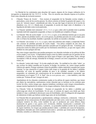 Seguro Marítimo
La libertad de los contratantes para desechar del seguro, algunos de los riesgos ordinarios de la
navegación se desprende del Art. 912 C.C. in fine. Pero no necesita una cláusula expresa en la póliza.
Entre estas cláusulas de exclusión tenemos:
1) Cláusula ¨Franco de Avería¨ . Esta exonera al asegurador de las llamadas averías simples o
particulares, como de las averías gruesas. Su efecto consiste en limitar la garantía del seguro, a los
casos de ¨siniestro mayor¨, entendiendo por tales, los que dan lugar al ejercicio de la acción de
abandono (Arto. 943 C.C.) Queda pues al asegurado, la acción de elegir entre el abandono y la
liquidación del daño como avería particular.
2) La Cláusula ¨pérdida total solamente¨ (P.T.S.; T.L.O. en inglés) cubre sólo la pérdida total (o pérdida
reputada total) del cargamento asegurado, se haya o no hundido por completo el buque.
3) La Cláusula ¨libre de avería simple¨ (L.A.S.; F.P.A, en inglés), es la cobertura mínima que se usa para
cubrir, además de pérdidas totales y de avería gruesa, las pérdidas parciales de avería simple; pero
sólo si el barco ha encallado, hundido o quemado, ha sufrido un incendio o abordaje.
4) La Cláusula ¨con averías¨ (C.A.; V.A, en inglés), tiene una cobertura más simple y comprende límites
más extensos de pérdidas parciales de avería simple. Una póliza completa de esta clase, da
derecho a la indemnización de daños parciales causados por los peligros del mar. Constituye una
protección contra los daños provocados por los fenómenos atmosféricos, ya que este seguro cubre
también los otros peligros del mar.
Hay otros riesgos específicos que pueden protegerse con cláusulas incluidas en las pólizas de libre
avería simple y con avería. Comprendería riesgos como los daños causados por los ganchos de los
estibadores, el aceite, lluvia, mojaduras por hacer agua el buque o por agua dulce, hurto, entrega
incompleta o falta de entrega, humedad de la bodega, contacto con otros cargamentos, derrame o
rotura, etc.
5) La cláusula ¨contra todo riesgo¨. Es la más amplia de todas. En realidad no los cubre ¨todos¨, ya
que excluye los daños causados por la guerra, la huelga, los motines, etc. (estos riesgos pueden
cubrirse por aparte). Protege solamente contra las pérdidas o daños materiales causados por causas
externas. Lo que caracteriza el seguro contra todo riesgo es la garantía de los daños y pérdidas
materiales, así como de aquellas pérdidas de peso o de cantidad, causados a los objetos
asegurados, no solamente por consecuencias de un accidente limitativamente enumerado, que
encontramos en el seguro ¨F. P. A. Sauf¨ (libre de avería particular, salvo ....) sino también y aún más
común por ¨Fortuna de mar¨ (riesgos de mar).
Apartándonos de las cláusulas comúnmente usadas en las pólizas de seguro marítimo, que tienen
por objeto las mercaderías, analizaremos ciertas cláusulas que se incluyen en los contratos para
excluir de ellos, ciertos riesgos que, algunos tratadistas consideran como riesgos extraordinarios,
aunque nuestra legislación los incluye en los riesgos ordinarios. Entre ellos tenemos:
La Cláusula ¨Libre de hostilidades¨. Exonera al asegurador de los daños o pérdidas que
sobrevenga por efecto de hostilidades. En tal caso, el contrato de seguro cesa desde que fuere
tardado el viaje o cambiada la derrota por causa de hostilidades, salvo la obligación del asegurador
de indemnizar el daño que hubiese tenido lugar antes de las hostilidades.
La Cláusula libre de apresamiento y apoderamiento, embargo, restricción, o detención. Libera al
asegurador de las consecuencias de daños producidos por tales actos, como los que provengan de
cualquier tentativa de ellos, como también las que se produzcan por actos bélicos (haya
declaración de guerra o no), guerra civil, revolución, rebelión, insurrección o contienda civil
originada por estos acontecimientos, o piratería.. se acostumbra también excluir de los contratos
de seguro marítimo, los riesgos que puedan producir daños o pérdidas por causa de huelguistas,
trabajadores afectados por cierre patronal (Lock-outs) o personas que tomen parte en disturbios
laborales, tumultos y/o alborotos o conmociones civiles.
17
 