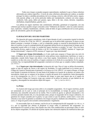 Todos esos riesgos se pueden asegurar especialmente, mediante lo que se llama cobertura
adicionales por endoso específico. A través de estas coberturas adicionales por endoso, se pueden
proteger los datos o pérdidas procedentes de la no entrega, extravío, robo de bulto entero, saqueo,
robo parcial, pillaje y de avería particular (daños por manipulación, contacto con otras cargas,
oxidación, lodo, grasa, daños por gusano, agua, dulce o de mar, rotura, derrame, raspaduras,
abolladuras, desportelladuras, gancho, etc.).
Las pólizas de seguro marítimo más comúnmente utilizadas, garantizan al asegurado, con una
cobertura que incluye aquellos riesgos conocidos como “Ordinarios de tránsito”, entre los cuales tenemos:
rayo, explosión, varadura, hundimiento, colisión, caída de bulto al agua contribución de la avería gruesa,
gastos de salvamento, gastos de salvaguarda.
E) DURACION DEL SEGURO MARITIMO
Por duración del seguro entendemos, todo el lapso durante el cuál, se encuentra vigente la relación
del seguro. El inciso No.12 del Art. 899 CC., preceptúa que en la póliza debe expresarse, la época en que
deberá comentar y terminar el tiempo, y esto se comprende, porque es esencial la determinación de éste
dato en la póliza, ya que la contraprestación del asegurado (prima) ha de ser proporcional al tiempo que el
asegurador asuma sobre sí el riesgo. La unidad del seguro marítimo es siempre “el viaje”. Pero este tiene
una función diversa, según se trate de límites o de fin. Con respecto al LIMITE. tenemos el “seguro por
tiempo determinado”; respecto al FIN, tenemos el “seguro por viaje determinado”.
El Seguro por tiempo determinado, es el más usado para asegurar el buque para una serie de
viajes, evitándose de esa forma la suscripción de varias pólizas como expediciones marítimas se vayan a
emprender, cuando dicho buque está afecto a una línea regular. Generalmente el plazo es de un año,
cuando no se dice otra cosa en la póliza, el seguro comienza en la fecha de su suscripción. En los seguros
a término fijo, la responsabilidad del asegurador concluirá en la hora que se cumpla el plazo estipulado.
(Art. 919 CC.)
En el Seguro por viaje determinado, la duración del viaje. Pero el viaje se define diversamente,
según se trate de segura de cascos o del seguro de facultades. La regla tradicional en la misma que el
Código de Comercio formula para el préstamo a la Gruesa en el Art. 894 CC: en cuanto al buque, el riesgo
corre donde el momento de hacerse a la mar hasta el de fondear en el puerto de su destino; en cuanto a las
mercaderías, desde que se carguen en las playas o muelle del puerto de la expedición, hasta descargarlas
con el de consignación (Art. 894 CC.). La duración del riesgo, es pues aquí mayor que en el seguro de
cascos. Nuestro Código de Comercio exige que consten en la póliza los puertos en que habrán de ser
cargadas y descargadas las mercaderías objeto del seguro. (No. 7 y 9 del Art. 899 CC.)
La Prima
Es el precio del riesgo que toma sobre sí, la compañía aseguradora. En el seguro marítimo, puede
ser aumentada con la cual se viola el principio de la invariabilidad, en tiempo de guerra. La guerra
determina una ostensible elevación de las tarifas. Pero la tarifa de guerra se aplicará únicamente a los
contratos pactados durante ella, no a las pactadas antes, porque el asegurador de los riesgos ordinarios, no
garantiza los riesgos causados por la guerra. Lo que ocurre es que las pólizas, suelen tener a veces una
cláusula a cuyo tenor la garantía se extenderá a los riesgos de guerra, mediante una sobreprima, y, en otros
casos, el riesgo de guerra está excluido contractualmente o legalmente.
Es inexcusable fijar en el contrato, cual ha de ser la contraprestación del asegurado (Art. 899, inc. 14
CC.), por la seguridad que obtiene al desplazar el riesgo sobre el patrimonio del asegurador. La
determinación de la prima se hace, bien fijando una cifra, bien estableciendo un porcentaje sobre el valor
de los objetos asegurados. El cálculo de la prima supone una valoración empírica de multitud de datos que
18
 