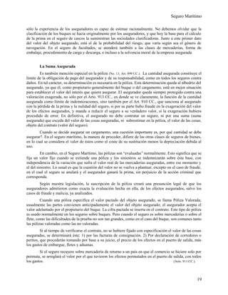 Seguro Marítimo
sólo la experiencia de los aseguradores es capaz de estimar racionalmente. No debemos olvidar que la
clasificación de los buques se hacía originalmente por los aseguradores, y que hoy la base para el cálculo
de la prima en el seguro de cascos la suministran las sociedades clasificadoras. Junto a este primer dato
del valor del objeto asegurado, está el de la probabilidad del riesgo, que varía según sea el género de
navegación. En el seguro de facultades, se atenderá también a las clases de mercaderías, forma de
embalaje, procedimiento de carga y descarga, e incluso a la solvencia moral de la empresa asegurada.
La Suma Asegurada
Es también mención especial en la póliza (No. 13, Art. 899 CC.). La cantidad asegurada constituye el
límite de la obligación de pago del asegurador y de su responsabilidad, como en todos los seguros contra
daños. En tal carácter, su determinación es necesaria en la póliza. Esta determinación queda al albedrío del
asegurado, ya que él, como propietario generalmente del buque o del cargamento, está en mejor situación
para establecer el valor del interés que quiere asegurar. El asegurador queda siempre protegido contra una
valoración exagerada, no sólo por el Arto. 913 CC., en donde se ve claramente, la función de la cantidad
asegurada como límite de indemnizaciones, sino también por el Art. 910 CC., que sanciona al asegurado
con la pérdida de la prima y la nulidad del seguro, si por su parte hubo fraude en la exageración del valor
de los efectos asegurados, y manda a reducir el seguro a su verdadero valor, si la exageración hubiera
procedido de error. En definitiva, el asegurado no debe contratar un seguro, ni por una suma (suma
asegurada) que exceda del valor de las cosas aseguradas, ni sobrestimar en la póliza, el valor de las cosas,
objeto del contrato (valor del seguro).
Cuando se decide asegurar un cargamento, una cuestión importante es, por qué cantidad se debe
asegurar?. En el seguro marítimo, la manera de proceder, difiere de las otras clases de seguros de bienes,
en lo cual se considera el valor de éstos como el coste de su sustitución menos la depreciación debida al
uso.
En cambio, en el Seguro Marítimo, las pólizas son “evaluadas” normalmente. Esto significa que se
fija un valor fijo cuando se extiende una póliza y los siniestros se indemnizarán sobre ésta base, con
independencia de la variación que sufra el valor real de las mercaderías aseguradas, entre ese momento y
el del siniestro. Lo usual es que la cuestión del valor no se vuelva a plantear, excepto en el caso de fraude,
en el cual el seguro se anulará y el asegurador ganará la prima, sin perjuicio de la acción criminal que
corresponda.
Según nuestra legislación, la suscripción de la póliza creará una presunción legal de que los
aseguradores admitieron como exacta la evaluación hecha en ella, de los efectos asegurados, salvo los
casos de fraude y malicia, ya analizados.
Cuando una póliza especifica el valor pactado del objeto asegurado, se llama Póliza Valorada;
usualmente las partes convienen anticipadamente el valor del objeto asegurado; el asegurador acepta el
valor adelantado por el propietario del buque. La cifra pactada se inserta en el contrato. Este tipo de póliza
es usado normalmente en los seguros sobre buques. Pero cuando el seguro es sobre mercaderías o sobre el
flete, como las dificultades de la prueba no son tan grandes, como en el caso del buque, son comunes tanto
las pólizas valoradas como las no valoradas.
Si al tiempo de verificarse el contrato, no se hubiere fijado con especificación el valor de las cosas
aseguradas, se determinará éste: 1) por las facturas de consignación. 2) Por declaración de corredores o
peritos, que procederán tomando por base a su juicio, el precio de los efectos en el puerto de salida, más
los gastos de embargue, fletes y aduanas.
Si el seguro recayere sobre mercadería de retorno a un país en que el comercio se hiciere solo por
permuta, se arreglará el valor por el que tuvieron los efectos permutados en el puerto de salida, con todos
los gastos. (Arto. 911 CC.).
19
 