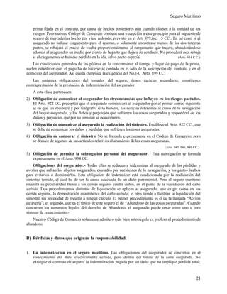 Seguro Marítimo
prima fijada en el contrato, por causa de hechos posteriores aún cuando afecten a la entidad de los
riesgos. Pero nuestro Código de Comercio contiene una excepción a este principio para el supuesto de
seguro de mercaderías hecho por viaje redondo, previsto en el Art. 899,inc. 15 CC.. En tal caso, si el
asegurado no hallase cargamento para el retorno, o solamente encontrase menos de las dos terceras
partes, se rebajará el precio de vuelta proporcionalmente al cargamento que trajere, abandonándose
además al asegurador un medio por ciento de la parte que dejase de conducir. No procederá esta rebaja
si el cargamento se hubiese perdido en la ida, salvo pacto especial. (Arto. 914 C.C.)
Las condiciones generales de las pólizas en lo concerniente al tiempo y lugar de pago de la prima,
suelen establecer que, el pago ha de hacerse al contado en el acto de la suscripción del contrato y en el
domicilio del asegurador. Así queda cumplida la exigencia del No.14, Arto. 899 CC.
Las restantes obligaciones del tomador del seguro, tienen carácter secundario; constituyen
contraprestación de la prestación de indemnización del asegurador.
A esta clase pertenecen:
2) Obligación de comunicar al asegurador las circunstancias que influyen en los riesgos pactados.
El Arto. 922 CC. preceptúa que el asegurado comunicará al asegurador por el primer correo siguiente
al en que las recibiere y por telégrafo, si lo hubiere, las noticias referentes al curso de la navegación
del buque asegurado, y los daños y perjuicios que sufrieren las cosas aseguradas y responderá de los
daños y perjuicios que por su omisión se ocasionaren.
3) Obligación de comunicar al asegurado la realización del siniestro. Establece el Arto. 922 CC., que
se debe de comunicar los daños y pérdidas que sufrieren las cosas aseguradas.
4) Obligación de aminorar el siniestro. No se formula expresamente en el Código de Comercio; pero
se deduce de algunos de sus artículos relativos al abandono de las cosas aseguradas.
(Arto. 945, 946, 949 CC.)
5) Obligación de permitir la subrogación personal del asegurador. Esta subrogación se formula
expresamente en el Arto. 934 CC.
Obligaciones del asegurador.- Todas ellas se reducen a indemnizar al asegurado de las pérdidas y
averías que sufran los objetos asegurados, causados por accidentes de la navegación, y los gastos hechos
para evitarlos o disminuirlos. Esta obligación de indemnizar está condicionada por la realización del
siniestro temido, el cual ha de ser la causa adecuada de un daño patrimonial. Pero el seguro marítimo
muestra su peculiaridad frente a los demás seguros contra daños, en el punto de la liquidación del daño
sufrido. Dos procedimientos distintos de liquidación se aplican al asegurado: uno exige, como en los
demás seguros, la demostración cuantitativa del daño sufrido; el otro tiende a facilitar la liquidación del
siniestro sin necesidad de recurrir a ningún cálculo. El primer procedimiento es el de la llamada “Acción
de avería”; el segundo, que es el típico de este seguro el de “Abandono de las cosas aseguradas”. Cuando
concurren los supuestos legales del derecho de Abandono, el asegurado puede optar entre uno u otro
sistema de resarcimiento.-
Nuestro Código de Comercio solamente admite o más bien solo regula ex profeso el procedimiento de
abandono.
B) Pérdidas y datos que originan la responsabilidad.
1. La indemnización en el seguro marítimo. Las obligaciones del asegurador se concretan en el
resarcimiento del daño efectivamente sufrido, pero dentro del límite de la sima asegurada. No
extingue el contrato de seguro, la indemnización pagada por un daño que no implique pérdida total;
21
 