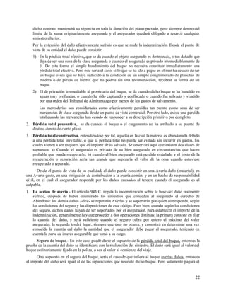 dicho contrato mantendrá su vigencia en toda la duración del plano pactado, pero siempre dentro del
límite de la suma originariamente asegurada y el asegurador quedará obligado a resarcir cualquier
siniestro ulterior.
Por la extensión del daño efectivamente sufrido es que se mide la indemnización. Desde el punto de
vista de su entidad el daño puede consistir:
1) En la pérdida total efectiva, que se da cuando el objeto asegurado es destrozado, o tan dañado que
deja de ser una cosa de la clase asegurada o cuando el asegurado es privado irremediablemente de
él. De esta forma el simple hundimiento del buque no necesita constituir inmediatamente una
pérdida total efectiva. Pero éste sería el caso, si lo que se ha ido a pique en el mar ha cesado de ser
un buque o sea que se haya reducido a la condición de un simple conglomerado de planchas de
madera o de piezas de hierro, que no podría sin una reconstrucción, recobrar la forma de un
buque.
2) El de privación irremediable al propietario del buque, se da cuando dicho buque se ha hundido en
aguas muy profundas, o cuando ha sido capturado y confiscado o cuando fue salvado y vendido
por una orden del Tribunal de Almirantazgo por menos de los gastos de salvamento.
Las mercaderías son consideradas como efectivamente perdidas tan pronto como sean de ser
mercancías de clase asegurada desde un punto de vista comercial. Por otro lado, existe una perdida
total cuando las mercancías han cesado de responder a su descripción primitiva por completo.
2. Pérdida total presuntiva, se da cuando el buque o el cargamento no ha arribado a su puerto de
destino dentro de cierto plazo.
3. Pérdida total constructiva, entendiéndose por tal, aquella en la cual la materia es abandonada debido
a una pérdida total inevitable, o que la pérdida total no puede ser evitada sin incurrir en gastos, los
cuales vienen a ser mayores que el importe de lo salvado. Se observará aquí que existen dos clases de
supuestos: a) Cuando el asegurado es privado de su bien asegurado en circunstancias que hacen
probable que pueda recuperarlo; b) cuando el bien asegurado está perdido o dañado y el costo de la
recuperación o reparación sería tan grande que superaría el valor de la cosa cuando estuviese
recuperado o reparado.
Desde el punto de vista de su cualidad, el daño puede consistir en una Avería-daño (material), en
una Avería-gasto, en una obligación de contribución a la avería común y en un hecho de responsabilidad
civil, en el cual el asegurador responde por los daños causados al tercero cuando el asegurado es el
culpable.
1. La acción de avería.- El artículo 943 C. regula la indemnización sobre la base del daño realmente
sufrido, después de haber enumerado los siniestros que conceden al asegurado el derecho de
Abandono: los demás daños –dice- se reputarán Averías y se soportarán por quien corresponda, según
las condiciones del seguro y las disposiciones de este código. Pues bien, cuando según las condiciones
del seguro, dichos daños hayan de ser soportados por el asegurador, para establecer el importe de la
indemnización, generalmente hay que proceder a dos operaciones distintas: la primera consiste en fijar
la cuantía del daño, y será suficiente cuando el seguro cubra por entero el máximo del valor
asegurado; la segunda tendrá lugar, siempre que esto no ocurra, y consistirá en determinar una vez
conocida la cuantía del daño la cantidad que el asegurador debe pagar al asegurado, teniendo en
cuenta la parte de interés asegurable que tomó a su cargo.
Seguro de buque.- En este caso puede darse el supuesto de la pérdida total del buque, entonces la
prueba de la cuantía del daño se identificará con la realización del siniestro. El daño será igual al valor del
buque ordinariamente fijado en la póliza, o sea el valor al comienzo del viaje.
Otro supuesto en el seguro del buque, sería el caso de que infiera al buque averías daños, entonces
el importe del daño será igual al de las reparaciones que necesite dicho buque. Pero solamente pagará el
22
 