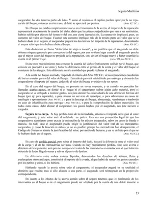 Seguro Marítimo
asegurador, las dos terceras partes de éstas. Y como el naviero o el capitán pueden optar por la no repa-
ración del buque, entonces en éste caso, el daño se apreciará por peritos. (Arto. 927 CC.)
Si el buque no estaba completamente nuevo en el momento de la avería, el importe de la reparación
representará exactamente la cuantía del daño, dado que las piezas perjudicadas que van a ser sustituidas,
habrán sufrido por efectos del tiempo y del uso, una cierta depreciación. La reparación implicará, pues, un
aumento del valor del buque. Cuando este aumento implique más de la tercera parte del valor que se le
hubiere dado en el seguro, el asegurador pagará los dos tercios del importe de la reparación, descontando
el mayor valor que ésta hubiere dado al buque. (Arto. 928 CC.)
Esta deducción se llama “deducción de viejo a nuevo”, y no justifica que el asegurado no debe
obtener ninguna ganancia por consecuencia del seguro, por eso no tiene lugar cuando el asegurado prueba
que el mayor valor del buque no procede de la reparación, sino de ser el buque nuevo y haber ocurrido la
avería en el primer viaje. (Arto. 928, inc.20 CC,.)
Existe otro procedimiento para conocer la cuantía del daño efectivamente sufrido por el buque, que
consiste en proceder a su venta y hallar la diferencia entre el precio de la venta y el valor del buque al
comienzo de los riesgos. Esta diferencia será la cantidad que puede reclamar el asegurado.
A la venta del buque averiado, responde el criterio del Arto. 929 CC.: si las reparaciones excedieren
de las tres cuartas partes del valor del buque. Entenderá que está inhabilitado para navegar y abonarán los
aseguradores el importe del seguro, deducido el valor del buque averiado o de sus restos.
En el caso del seguro del buque, se presenta un tercer supuesto, y es cuando no proceden las
llamadas averías-gastos, en donde ni el buque ni el cargamento sufren algún daño material, pero el
asegurado se ve obligado a realizar gastos, sea para atender las necesidades de una detención forzosa del
buque (por ej: para repararlo), o para abonar un servicio de remolque, o para salvamento en casos de
naufragio o apresamiento (Arto. 945 CC.), o para la descarga del buque, almacenaje, reembarque o trasbordo
en caso de inhabilitación para navegar (Arto. 946 CC.), o para la comprobación de daños materiales. En
todos estos casos, debe abonar el asegurador, los gastos hechos por el asegurado, sea éste naviero o
cargador.
Seguro de la carga. Si hay pérdida total de la mercadería, entonces el importe será igual al valor
del cargamento, y este valor será el señalado en póliza, Esta era una presunción legal de que los
aseguradores admitieron como exacta la evaluación de los efectos asegurados, salvo los casos de fraude o
malicia. En todo caso el asegurador puede exigir la justificación del valor real de las mercaderías
aseguradas, y como la tasación in natura ya no es posible, porque las mercaderías han desaparecido, el
Código de Comercio admite la justificación del valor, por medio de facturas, y en su defecto por el que se
le hubiere dado en el seguro. (Arto. 932 CC.)
En caso de pérdida parcial, para saber el importe del daño, bastará la diferencia entre el valor total
de la carga y el de las mercaderías salvadas. Cuando no hay propiamente pérdida, sino sólo avería o
deterioro del cargamento, será preciso comparar el valor de las mercaderías averiadas, con el que hubieren
obtenido de haber llegado sanas y salvas al puerto de destino.
La diferencia entre ambos valores líquidos, descontados los derechos de aduana, fletes y
cualesquiera otros análogos, constituirá el importe de la avería, al que habrá de sumar los gastos causados
por los peritos y otros, si los hubiere. (Arto. 932 CC.)
Habiendo recaído la avería sobre todo el cargamento, el asegurador pagará en su totalidad el
demérito que resulte; mas si sólo alcanza a una parte, el asegurado será reintegrado en la proporción
correspondiente.
En cuanto a los efectos de la avería común sobre el seguro tenemos que, el patrimonio de los
interesados en el buque o en el cargamento puede ser afectado por la avería de una doble manera: o
23
 