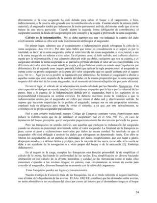 directamente si la cosa asegurada ha sido dañada para salvar el buque o el cargamento, o bien,
indirectamente, si la cosa ha sido gravada con la contribución a la avería. Cuando adopte la primera (daño
material), el asegurador tendrá que indemnizar la lesión patrimonial sufrida, del mismo modo que si no se
tratase de una avería particular. Cuando adopte la segunda forma (obligación de contribución), el
asegurador asumirá la deuda del asegurado por este concepto y la pagará a prorrata de la suma asegurada.
Cálculo de la indemnización. No se debe suponer que una vez indagada la cuantía del daño
efectivamente sufrido su cifra será la de indemnización debida por el asegurador.
En primer lugar, sabemos que el resarcimiento o indemnización puede sobrepasar la cifra de la
suma asegurada (Arto. 931 CC.). Por otro lado, habrá que tomar en consideración si el seguro es por la
totalidad; es decir, si la suma asegurada, cubre el valor total de las cosas aseguradas, o si es parcial, o sea
si la suma asegurada es inferior a éste valor. En el primer caso, el daño sufrido, será cubierto efectiva-
mente por la indemnización, y esa cobertura abarcará todo ese daño, cualquiera que sea su cuantía, y el
asegurador abonará la suma asegurada; si es parcial la pérdida, abonará el valor de las cosas perdidas, o la
diferencia del valor entre las cosas estado de avería y el que habrían tenido en estado sano (liquidación por
diferencias). En el segundo caso (seguro parcial), habrá que aplicar la regla proporcional: el asegurado se
reputa como su propio asegurador en la parte del valor asegurable que no quedó cubierto por el seguro
(Arto. 544 CC.). Aquí ya no es posible la liquidación por diferencias. Se limitará el asegurador a abonar a
aquellas sumas que esté, respecto de la cuantía del daño, en la misma proporción que la suma asegurada
respecto del valor real de las cosas aseguradas, en el momento del siniestro(liquidación por parte alícuota).
En tercer lugar, el cálculo de la indemnización resulta afectado por las llamadas Franquicias,. Con
esta expresión se designa en sentido amplio, las limitaciones impuestas por la ley o por la voluntad de las
partes, bien a la cuantía de la indemnización debida por el asegurador, bien a los supuestos de su
responsabilidad (franquicia en sentido estricto). En derecho marítimo existe la tendencia a que la
indemnización debida por el asegurador no cubra por entero el daño real y efectivamente sufrido. Se
supone que haciendo copartícipe de la perdida al asegurado, aunque sea en una proporción mínimas,
empleará toda su diligencia para tratar de evitar el siniestro, a ya que, por este procedimiento, se
constituye en su propio asegurador parcialmente.
Fiel a este criterio tradicional, nuestro Código de Comercio contiene varias disposiciones para
reducir la indemnización que ha de satisfacer el asegurador. Así en el Arto. 927 CC., en caso de
reparación del buque, preceptúa que el asegurador pagará únicamente las dos terceras partes de los gastos.
Pero las franquicias en sentido estricto, son aquellas que excluyen la reclamación del asegurado
cuando no alcanza un porcentaje determinado sobre el valor asegurado. La finalidad de la franquicia es
pues, cerrar el paso a reclamaciones motivadas por daños de escasa entidad. Su resultado es que el
asegurador sólo está obligado a resarcir los daños que sobrepasen un determinado límite. Con ellos se
liberan los aseguradores de un cúmulo de demandas por daños insignificantes, que dan lugar a gastos
desproporcionados y a debates lentos y prolijos, pues la mayoría de las veces, no se sabe si la avería se
debe a un accidente de la navegación o a vicio propio del buque o de la mercancía (Ej. Embalaje
defectuosos).
En el seguro de la carga, cumplen las franquicias otra función primordial: la de simplificar el
cálculo de la prima, facilitando la uniformidad de las tarifas. Esta simplificación se obtiene haciendo
abstracción en ese cálculo de la diversa naturaleza y calidad de las mercancías como si todas ellas
estuviesen expuestas a los mismos riesgos; en camino, esas circunstancias se toman en cuenta para
conceder al asegurador, diversas franquicias en armonía con la índole del cargamento.
Estas franquicias pueden ser legales y convencionales.
Nuestro Código de Comercio trata de las franquicias, no en el título referente al seguro marítimo,
sino al tratar de la liquidación de las averías. El Arto. 1002 CC. establece que las demandas sobre averías,
no serán admisibles si no excedieren del cinco por ciento del interés que el demandante tenga en el buque
24
 