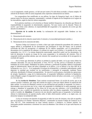 Seguro Marítimo
o en el cargamento, siendo gruesas, y el del uno por ciento (1%) del efecto averiado, si fueren simples. El
cálculo ha de basarse sobre la suma asegurada como expresión contractual de ese interés.
Los aseguradores han modificado en sus pólizas, los tipos de franquicia legal, con el objeto de
matizar mejor los diversos supuestos, aumentando y variando el importe de las franquicias en el seguro de
las mercaderías, según la clase de valores asegurados.
En la práctica marítima y en la doctrina se llaman también franquicias, las cláusulas que liberan de
responsabilidad al asegurador en determinados supuestos. Tal caso ocurre con la cláusula “franco de
avería”, que limita como sabemos, la responsabilidad del asegurador a los supuestos de avería que dan
derecho de abandono.-
Ejercicio de la acción de avería. La reclamación del asegurado debe fundarse en tres
demostraciones:
1) Demostración del siniestro .
2) Demostración de la relación causal entre el siniestro y la necesidad patrimonial sentida; y
3) Demostración de la extensión del daño.
Nuestro Código de Comercio se limita a decir que toda reclamación procedente del contrato de
seguro deberá ir acompañada de los documentos que justifiquen el viaje del buque, con la protesta
certificada del libro de navegación; el embarque de los objetos asegurados, con el conocimiento y
documentos de la expedición de aduanas; el contrato de seguro con la póliza; y la pérdida de las cosas
aseguradas (Arto. 925 CC.). La misma disposición mencionada, especifica cuales son los documentos. Se
trata de demostrar la puesta en riesgo de las cosas aseguradas y la realización del siniestro. Pero el
asegurado tendrá que probar además, que este siniestro fue causado por un accidente de la navegación no
excluido del seguro.
En la forma que determine la póliza se probará la cuantía del daño, en la que nunca faltan las
cláusulas adecuadas. En caso de desacuerdo, el Arto. 932 CC. In fine, provee el dictamen de peritos,
tratándose de avería simple. Hallándose las partes conforme y justificada la perdida, deberá el asegurador
pagar la indemnización, dentro del plazo estipulado en la póliza, y en su defecto a los diez días de la
reclamación (Arto. 926 CC.). Si el asegurador la rechaza (la reclamación) y contradice judicialmente, podrá
depositar la cantidad que resultare de los justificantes o entregarla al asegurado, mediante fianza
suficiente, decidiendo el tribunal correspondiente. Se trata de la avería gruesa, concluidas las operaciones
de arreglo, liquidación y pago de la indemnización, el asegurador hallándose conforme la liquidación,
estará obligado a pagar al asegurado la suma correspondiente dentro del plazo convenido, o en su defecto
en el de ocho días. (Art. 930 CC.)
3) La Acción de Abandono. Tiene carácter excepcional frente a la acción de avería, que es de
carácter normal u ordinario, que surge del contrato de seguro y tiene por objeto obtener la reparación del
daño sufrido. La acción de abandono consiste en una declaración que permite al asegurado, en ciertos y
determinados casos previstos por la ley, exigir del asegurador la totalidad de la suma asegurada, previa
entrega o abandono al asegurador de los restos de la cosa que aún subsisten, o de la posibilidad de
recuperarla, o sea, a cambio de transferirle sus derechos sobre los objetos asegurados. Esta transmisión
recibe el nombre de Abandono. El ejercicio de este derecho significa para el asegurado, la facilidad de
obtener la indemnización sin aportar prueba sobre el daño efectivamente sufrido, y en algún caso, sin
demostrar tampoco la realidad del daño.
La ley no reconoce este derecho al asegurado en todos los casos de siniestro, sino sólo en aquellos
que en la doctrina se le llaman “Siniestros Mayores”, enumerados en nuestro Código de Comercio en el
Arto. 943 CC.. Esta enumeración no tiene carácter taxativo o limitativo, ni carácter mínimo: los
interesados pueden aumentarse o disminuir los casos de abandono. Esto último es lo que suele hacerse en
las pólizas.
25
 