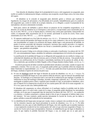 Este derecho de abandono (dejar) de la propiedad de la nave o del cargamento no asegurado, para
recibir en cambio la indemnización íntegra, constituye una excepción, un privilegio extra a los otras ramas
del seguro.
El abandono se le concede al asegurado para ahorrarle gastos y retrasos que implican la
liquidación, los riesgos de salvamento y las dificultades de la prueba. Indudablemente grava la condición
del asegurador que, contra la índole de su propia industria, se ve obligado a asumir la propiedad de las
mercaderías o de naves enteramente averiadas.
Sería pues, motivo de múltiples y graves abusos en perjuicio de las compañías aseguradoras, si el
derecho a la acción de abandono no se restringiera a unos pocos y excepcionales casos enumerados por la
ley en el Arto. 943 CC. y si no se fijaran plazos y términos muy cortos para ejercitarlas, transcurridos los
cuales, el asegurado debe encaminarse por la vía normal, ejercitando la acción de avería. Estos casos
enumerados en el Arto. 943 CC. ...........son los siguientes:
1) El supuesto tradicional en el de Falta de noticias (Arto. 952 CC.). El transcurso de un plazo razonable
sin tener noticias del paradero del buque (un año en los viajes ordinarios y dos en los largos) provoca
una incertidumbre en cuanto a la existencia del buque, dando lugar a una presunción de pérdida, no
puede el naviero prescindir del elemento económico, necesario para sacarle provecho a su negocio,
durante meses, cuando todos los indicios nos llevan a considerarlo perdido; y hay un contrato – el
seguro – que garantiza esta pérdida.
El juicio de nuestro Código en lo referente al plazo es anticuado e insuficiente. Los plazos del Art. 925
CC, son extremadamente largos, atendidos los adelantos contemporáneos de la técnica de navegación.
La justificación de la pérdida del buque no es obligación del asegurado (en eso estriba la ventaja y pe-
culiaridad del abandono por falta de noticias), pero sí el hecho de falta de noticias. Esta prueba ha de
hacerse con certificaciones de los Cónsules o autoridades marítimas de los puertos de salida, de des-
tino y matrícula, que acrediten no haber llegado a ellos el buque durante el plazo fijado. (Art.952, inc. 2º.)
Existirá la presunción de haber ocurrido la pérdida dentro del plazo convenido, cuando el seguro fue
contratado a término. Pero en este caso, el asegurado podrá probar que la pérdida sobrevino después de
haber finalizado su responsabilidad. (Arto. 953 CC.) En todo caso podrá desvirtuar la presunción de pérdida
del buque, mediante el aporte de noticias de parte suya.
2) El caso de Naufragio puede dar lugar al derecho de acción de abandono (Art. 943, inc. 1º. Primero). Es
presuntiva la pérdida del buque en el caso anterior (falta de noticias), aquí no trata de una pérdida total
absoluta. El naufragio es la inmersión total o casi total de la embarcación que implique su pérdida. Es
indiferente la causa del naufragio (Abordaje, incendio, tempestad, explosión, etc.). Por eso, si el navío
naufragado se pudiera poner a flote y repararlo para reanudar el viaje, no procederá el abandono, salvo
que el importe de la composición exceda de las tres cuartas partes del valor de la suma asegurada (Art.
943 in fine), pues en este caso, habría pérdida total.
El abandono del cargamento no ofrece dificultad, ni el naufragio implica la pérdida total de dicho
cargamento; pero si se salvó todo o parte de la carga, el asegurado podrá abandonar las mercaderías
salvadas, en el caso que el asegurador deje de transcurrir los plazos del Arto. 947 C.C., sin conducirla
a su destino; y el plazo comenzará a contarse desde el día en que el asegurado le hubiere dado aviso
del siniestro. En caso contrario, podrá ejercitar únicamente la Acción de Avería, por los daños o
gastos sufridos a causa del trasbordo de las mercaderías.
3) La inhabilitación del buque para navegar por varada, rotura o cualquier otro accidente de mar, es otro
de los siniestros mayores que hacen procedente la acción de abandono (Arto. 943, inc. 2º.) No debe
entenderse con esto, que es toda inhabilitación del buque, sino sólo aquellas que no puedan repararse
o cuya reparación exceda de las tres cuartas partes del valor en que estuviese asegurado el buque. La
acción de Avería sería la que correspondería. Entonces, la inhabilitación que da lugar al abandono es
pues, la que implica la pérdida funcional del buque; o sea, un estado que no es apto para la
26
 