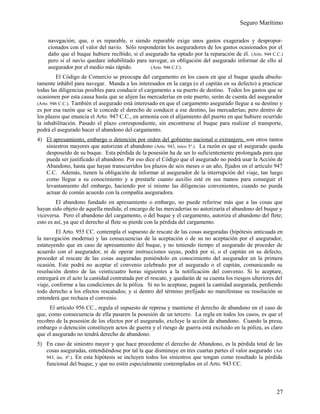 Seguro Marítimo
navegación; que, o es reparable, o siendo reparable exige unos gastos exagerados y despropor-
cionados con el valor del navío. Sólo responderán los aseguradores de los gastos ocasionados por el
daño que el buque hubiere recibido, si el asegurado ha optado por la reparación de él. (Arto. 944 C.C.)
pero si el navío quedare inhabilitado para navegar, es obligación del asegurado informar de ello al
asegurador por el medio más rápido. (Arto. 946 C.C).
El Código de Comercio se preocupa del cargamento en los casos en que el buque queda absolu-
tamente inhábil para navegar. Manda a los interesados en la carga (o el capitán en su defecto) a practicar
todas las diligencias posibles para conducir el cargamento a su puerto de destino. Todos los gastos que se
ocasionen por esta causa hasta que se alijen las mercaderías en este puerto, serán de cuenta del asegurador
(Arto. 946 C.C.). También el asegurado está interesado en que el cargamento asegurado llegue a su destino y
es por esa razón que se le concede el derecho de conducir a ese destino, las mercaderías; pero dentro de
los plazos que enuncia el Arto. 947 C.C., en armonía con el alijamiento del puerto en que hubiere ocurrido
la inhabilitación. Pasado el plazo correspondiente, sin encontrarse el buque para realizar el transporte,
podrá el asegurado hacer el abandono del cargamento.
4) El apresamiento, embargo o detención por orden del gobierno nacional o extranjero, son otros tantos
siniestros mayores que autorizan el abandono (Arto. 943, inico 3º.). La razón es que el asegurado queda
desposeído de su buque. Esta pérdida de la posesión ha de ser lo suficientemente prolongada para que
pueda ser justificado el abandono. Por eso dice el Código que el asegurado no podrá usar la Acción de
Abandono, hasta que hayan transcurridos los plazos de seis meses o un año, fijados en el artículo 947
C.C. Además, tienen la obligación de informar al asegurador de la interrupción del viaje, tan luego
como llegue a su conocimiento y a prestarle cuanto auxilio esté en sus manos para conseguir el
levantamiento del embargo, haciendo por sí mismo las diligencias convenientes, cuando no pueda
actuar de común acuerdo con la compañía aseguradora.
El abandono fundado en apresamiento o embargo, no puede referirse más que a las cosas que
hayan sido objeto de aquella medida; el encargo de las mercaderías no autorizaría el abandono del buque y
viceversa. Pero el abandono del cargamento, o del buque y el cargamento, autoriza el abandono del flete;
esto es así, ya que el derecho al flete se pierde con la pérdida del cargamento.
El Arto. 955 CC. contempla el supuesto de rescate de las cosas aseguradas (hipótesis anticuada en
la navegación moderna) y las consecuencias de la aceptación o de su no aceptación por el asegurador,
estatuyendo que en caso de apresamiento del buque, y no teniendo tiempo el asegurado de proceder de
acuerdo con el asegurador, ni de operar instrucciones suyas, podrá por sí, o el capitán en su defecto,
proceder al rescate de las cosas aseguradas poniéndolo en conocimiento del asegurador en la primera
ocasión. Este podrá no aceptar el convenio celebrado por el asegurado o el capitán, comunicando su
resolución dentro de las veinticuatro horas siguientes a la notificación del convenio. Si lo aceptare,
entregará en el acto la cantidad contratada por el rescate, y quedarán de su cuenta los riesgos ulteriores del
viaje, conforme a las condiciones de la póliza. Si no lo aceptase, pagará la cantidad asegurada, perdiendo
todo derecho a los efectos rescatados; y si dentro del término prefijado no manifestase su resolución se
entenderá que rechaza el convenio.
El artículo 956 CC., regula el supuesto de represa y mantiene el derecho de abandono en el caso de
que, como consecuencia de ella pasaren la posesión de un tercero. La regla en todos los casos, es que el
recobro de la posesión de los efectos por el asegurado, excluye la acción de abandono. Cuando la presa,
embargo o detención constituyen actos de guerra y el riesgo de guerra está excluido en la póliza, es claro
que el asegurado no tendrá derecho de abandono.
5) En caso de siniestro mayor y que hace procedente el derecho de Abandono, es la pérdida total de las
cosas aseguradas, entendiéndose por tal la que disminuye en tres cuartas partes el valor asegurado (Art.
943, inc. 4º.). En esta hipótesis se incluyen todos los siniestros que tengan como resultado la pérdida
funcional del buque, y que no estén especialmente contemplados en el Arto. 943 CC.
27
 