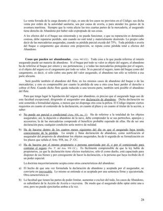 La venta forzada de la carga durante el viaje, es uno de los casos no previstos en el Código; sea dicha
venta por orden de la autoridad sanitaria, sea por causa de avería, o para atender los gastos de la
aventura marítima. Siempre que la venta afecte las tres cuartas partes de la mercadería, el asegurado
tiene derecho de Abandono por haber sido expropiado de sus cosas.
A los efectos del si el buque sea siniestrado y no pueda funcionar, o que su reparación es demasiado
costosa, debe reputarse perdido, aún cuando no esté total y materialmente destruido. Lo propio cabe
decir de las mercaderías aseguradas, cuando su pérdida parcial excede del 75%. Toda pérdida o avería
del buque o cargamento que alcance esta proporción, se reputa como pérdida total a efectos del
Abandono.
Cosas que pueden ser abandonadas. (Arto. 943 CC). Toda cosa a la que pueda referirse el interés
asegurado puede ser materia de abandono. Si el buque por todo su valor es objeto del seguro, el abandono
ha de referirse al buque por entero y sus pertenencias; y a todas las mercaderías protegidas por el seguro,
si el objeto del seguro es el cargamento por todo su valor. Si es parcial el seguro, tanto del buque como del
cargamento, es decir, si sólo cubre una parte del valor asegurado, el abandono tan sólo se referirá a esa
parte alícuota.
Será posible también el abandono del flete, en los mismos casos de abandono del buque o de las
mercaderías; y esto es comprensible por cuanto la pérdida de una u otra cosa hace perder el derecho a
cobrar el flete. Cuando dicho flete queda reducido a una tercera parte, también será posible el abandono
del flete.
Para que tenga lugar la liquidación del seguro por abandono, es preciso que el asegurado haga uso de
esta facultad excepcional, dirigiendo al asegurador una declaración de abandono. Dicha declaración no
está sometida a formalidad alguna, a menos que no disponga otra cosa la póliza. El Código impone ciertos
requisitos en cuanto al contenido de la declaración, en cuanto al plazo y en cuanto al titular de la acción, a
saber:
a) No puede ser parcial o condicional (Arto. 958, inc. 1º). Ha de referirse a la totalidad de los objetos
asegurados; así, la dejación o abandono de la nave, debe comprender la se sus pertrechos, aparejos y
accesorios; la de las mercaderías comprende el beneficio probable esperado de ellas. Ha de ser una
declaración pura; cualquier condición sería motivo de nulidad.
b) Ha de hacerse dentro de los cuatros meses siguientes del día en que el asegurado haya tenido
conocimiento de la pérdida. La simple y llana declaración de abandono, como notificación al
asegurador del propósito de abandonar los objetos asegurados, ha de ir seguida de su formalización en
los plazos que señala el Arto. 958, inc. 2º. CC.
c) Ha de hacerse por el mismo propietario o persona autorizada por él, o por el comisionado para
contratar el seguro (No. 3º. del Arto. 958 CC.). Es fácilmente comprensible de que la ley hable de
propietarios, ya que la declaración tiene efectos traslaticios; sólo él como dueño, está capacitado para
disponer de sus bienes y por consiguiente de hacer la declaración, o la persona que haya recibido de él
un poder especial.
La doctrina mayoritariamente acepta como otras características del abandono:
a) El hecho de que una vez formulada la declaración de abandono y aceptada por el asegurador, se
convierte en irrevocable. Lo mismo se entiende si es aceptada por una sentencia firme y ejecutoriada.
Otra característica es:
b) La facultad que tienen las partes de poder limitar, aumentar o excluir del todo, los casos de Abandono,
es subsidiario de la Acción de Avería o viceversa. De modo que el asegurado debe optar entre una u
otra; pero no puede ejercitarlas ambas a la vez.
28
 