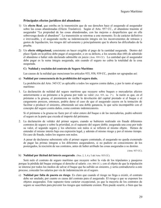 Seguro Marítimo
Principales efectos jurídicos del abandono:
1) Un efecto Real, que estriba en la transmisión que de sus derechos hace el asegurado al asegurador
sobre las cosas abandonadas (Efecto Traslativo). Según el Arto. 957 CC., el abandono trasmite al
asegurador “La propiedad de las cosas abandonadas, con las mejoras o desperfectos que en ella
sobrevenga desde el abandono”. La transmisión se retrotrae a este momento. Es de carácter definitivo
e irrevocable, y el asegurado recibe su indemnización íntegra sin los inconvenientes de retrasos y
gastos de liquidación, los riesgos del salvamento y principalmente que le ahorra las dificultades de la
prueba.
2) Un efecto obligacional, consistente en hacer exigible el pago de la cantidad asegurada. Dentro del
plazo fijado en la póliza debe pagar el asegurador, o en su defecto, a los sesenta días (60) de admitido
el abandono o haber sido declarado admisible en juicio (Arto. 959 CC). La cantidad que el asegurador
debe pagar es la suma íntegra asegurada, aún cuando el seguro no cubra la totalidad de la cosa
asegurada.
C) Nulidad y rescisión del contrato de Seguro Marítimo
Las causas de la nulidad que mencionan los artículos 935, 938, 939 CC,. pueden ser agrupadas así:
a) Nulidad por consecuencia de la prohibición del seguro dado.
La prohibición del Arto. 545 CC es aplicable a todos los seguros contra daños, y por lo tanto al seguro
marítimo:
1. La declaración de nulidad del seguro marítimo que recayere sobre buques o mercaderías afectos
anteriormente a un préstamo a la gruesa por todo su valor (Art. 935, inc. 1º.). la razón es que, en el
préstamo a la gruesa, el prestamista no recibe la devolución del capital prestado si el buque o el
cargamento perecen, entonces, podría darse el caso de que el asegurado cayera en la tentación de
facilitar o producir el siniestro, obteniendo así una doble ganancia, lo que sería incompatible con el
concepto del seguro contra daños, como contrato indemnizatorio.
Si el préstamo a la gruesa no fuere por el valor entero del buque o de las mercaderías, podrá subsistir
el seguro en la parte que exceda al importe del préstamo.
2. La declaración de validez del primer seguro, cuando se hubieren realizado sin fraude diferentes
contratos de seguro o sobre la prioridad, es el supuesto del seguro doble; asegurada una cosa por todo
su valor, el segundo seguro y los ulteriores son nulos si se refieren al mismo objeto. Hemos de
entender el mismo interés bajo esa expresión legal, y además el mismo riesgo y por el mismo tiempo.
En caso de fraude, todos los seguros son nulos.
A pesar de declararse subsistente sólo el primer seguro contratado, el asegurado no queda exonerado
de pagar las primas íntegras a los diferentes aseguradores, si no pudiere en conocimiento de los
postergados, la rescisión de sus contratos, antes de haber arribado las cosas aseguradas a su destino.
(Arto. 937 CC).
b) Nulidad por ilicitud del interés asegurado. (Nos. 2, 3, 4 y 5 del Arto. 935 CC).
Será nulo el contrato de seguro marítimo que recayere sobre la vida de los tripulantes y pasajeros
porque la pérdida del buque extingue el derecho al salario. (Art. 806 CC.), con el objeto de que la tripulación
se interese por todos los medios de salvar el buque que ha sufrido un siniestro, y sería contradictorio a este
proceso, conceder los salarios por vía de indemnización en el seguro.
c) Nulidad por falta de puesta en riesgo. Es claro que cuando el riesgo no llega a existir, el contrato
debe ser anulado, por cuanto es causa del contrato para el asegurado. El riesgo a que se exponen los
objetos asegurados. Este supuesto tiene carácter excepcional, ya que la mayoría de los contratos de
seguro se suscriben para prevenir los riesgos que realmente existen. Pero puede ocurrir, o bien que las
29
 