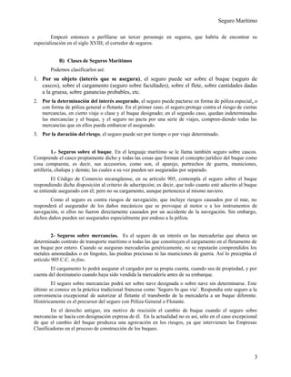 Seguro Marítimo
Empezó entonces a perfilarse un tercer personaje en seguros, que habría de encontrar su
especialización en el siglo XVIII; el corredor de seguros.
B) Clases de Seguros Marítimos
Podemos clasificarlos así:
1. Por su objeto (interés que se asegura), el seguro puede ser sobre el buque (seguro de
cascos), sobre el cargamento (seguro sobre facultades), sobre el flete, sobre cantidades dadas
a la gruesa, sobre ganancias probables, etc.
2. Por la determinación del interés asegurado, el seguro puede pactarse en forma de póliza especial, o
con forma de póliza general o flotante. En el primer caso, el seguro protege contra el riesgo de ciertas
mercancías, en cierto viaje o clase y el buque designado; en el segundo caso, quedan indeterminadas
las mercancías y el buque, y el seguro no pacta por una serie de viajes, compren-diendo todas las
mercancías que en ellos pueda embarcar el asegurado.
3. Por la duración del riesgo, el seguro puede ser por tiempo o por viaje determinado.
1.- Seguros sobre el buque. En el lenguaje marítimo se le llama también seguro sobre cascos.
Comprende el casco propiamente dicho y todas las cosas que forman el concepto jurídico del buque como
cosa compuesta; es decir, sus accesorios, como son, el aparejo, pertrechos de guerra, municiones,
artillería, chalupa y demás; las cuales a su vez pueden ser aseguradas por separado.
El Código de Comercio nicaragüense, en su artículo 905, contempla el seguro sobre el buque
respondiendo dicha disposición al criterio de adscripción; es decir, que todo cuanto esté adscrito al buque
se entiende asegurado con él; pero no su cargamento, aunque pertenezca al mismo naviero.
Como el seguro es contra riesgos de navegación; que incluye riesgos causados por el mar, no
responderá el asegurador de los daños mecánicos que se provoque al motor o a los instrumentos de
navegación, si ellos no fueron directamente causados por un accidente de la navegación. Sin embargo,
dichos daños pueden ser asegurados especialmente por endoso a la póliza.
2- Seguros sobre mercancías. Es el seguro de un interés en las mercaderías que abarca un
determinado contrato de transporte marítimo o todas las que constituyen el cargamento en el fletamento de
un buque por entero. Cuando se aseguran mercaderías genéricamente, no se reputarán comprendidos los
metales amonedados o en lingotes, las piedras preciosas ni las municiones de guerra. Así lo preceptúa el
artículo 905 C.C. in fine.
El cargamento lo podrá asegurar el cargador por su propia cuenta, cuando sea de propiedad, y por
cuenta del destinatario cuando haya sido vendida la mercadería antes de su embarque.
El seguro sobre mercancías podrá ser sobre nave designada o sobre nave sin determinarse. Este
último se conoce en la práctica tradicional francesa como ¨Seguro In quo via¨. Respondía este seguro a la
conveniencia excepcional de autorizar al fletante el transbordo de la mercadería a un buque diferente.
Históricamente es el precursor del seguro con Póliza General o Flotante.
En el derecho antiguo, era motivo de rescisión el cambio de buque cuando el seguro sobre
mercancías se hacía con designación expresa de él. En la actualidad no es así, sólo en el caso excepcional
de que el cambio del buque produzca una agravación en los riesgos, ya que intervienen las Empresas
Clasificadoras en el proceso de construcción de los buques.
3
 