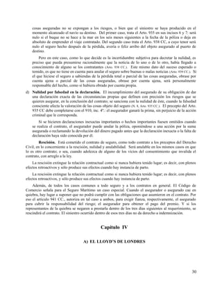 cosas aseguradas no se expongan a los riesgos, o bien que el siniestro se haya producido en el
momento alcanzado el navío su destino. Del primer caso, trata el Arto. 935 en sus incisos 6 y 7: será
nulo si el buque no se hace a la mar en los seis meses siguientes a la fecha de la póliza o deja en
absoluto de emprender el viaje contratado. Del segundo caso trata el Arto. 938 CC, a cuyo tenor será
nulo el seguro hecho después de la pérdida, avería o feliz arribo del objeto asegurado al puerto de
destino.
Pero en este caso, como lo que decide es la incertidumbre subjetiva para decretar la nulidad, es
preciso que pueda presumirse racionalmente que la noticia de lo uno o de lo otro, había llegado a
conocimiento de alguno se los contratantes (Arto. 938 CC.). Este mismo dato del suceso esperado o
temido, es que no tiene en cuenta para anular el seguro sobre buenas o malas noticias (Arto. 939 CC.). Si
el que hiciese el seguro a sabiendas de la pérdida total o parcial de las cosas aseguradas, obrase por
cuenta ajena o parcial de las cosas aseguradas, obrase por cuenta ajena, será personalmente
responsable del hecho, como si hubiera obrado por cuenta propia.
d) Nulidad por falsedad en la declaración. El incumplimiento del asegurado de su obligación de dar
una declaración exacta de las circunstancias propias que definen con precisión los riesgos que se
quieren asegurar, en la conclusión del contrato; se sanciona con la nulidad de éste, cuando la falsedad
consciente afecta la valoración de las cosas objeto del seguro (N. 8, Arto. 935 CC.). El precepto del Arto.
935 CC debe completarse con el 910, inc. 4º.: el asegurador ganará la prima, sin perjuicio de la acción
criminal que le corresponda.
Si se hicieren declaraciones inexactas importantes o hechos importantes fuesen omitidos cuando
se realiza el contrato, el asegurador puede anular la póliza, oponiéndose a una acción por la suma
asegurada o reclamando la devolución del dinero pagado antes que la declaración inexacta o la falta de
declaración haya sido conocida por él.
Rescisión. Está cometido el contrato de seguro, como todo contrato a los preceptos del Derecho
Civil, en lo concerniente a la rescisión, nulidad y anulabilidad. Será anulable en los mismos casos en que
lo es otro contrato; o sea, cuando adolezca de alguno de los vicios del consentimiento que invalida el
contrato, con arreglo a la ley.
La rescisión extingue la relación contractual como si nunca hubiera tenido lugar; es decir, con plenos
efectos retroactivos y sólo produce sus efectos cuando hay instancia de parto.
La rescisión extingue la relación contractual como si nunca hubiera tenido lugar; es decir, con plenos
efectos retroactivos, y sólo produce sus efectos cuando hay instancia de parto.
Además, de todos los casos comunes a todo seguro y a los contratos en general. El Código de
Comercio señala para el Seguro Marítimo un caso especial. Cuando el asegurador o asegurado cae en
quiebra, hay lugar a suponer que no podrá cumplir con las obligaciones que asumieron en el contrato. Por
eso el artículo 941 CC., autoriza en tal caso a ambos, para exigir fianza, respectivamente, el asegurado
para cubrir la responsabilidad del riesgo; el asegurador para obtener el pago del premio. Y si los
representantes de la quiebra se negaren a prestarla dentro de los tres días siguientes al requerimiento, se
rescindirá el contrato. El siniestro ocurrido dentro de esos tres días no da derecho a indemnización.
Capítulo IV
A) EL LLOYD’S DE LONDRES
30
 