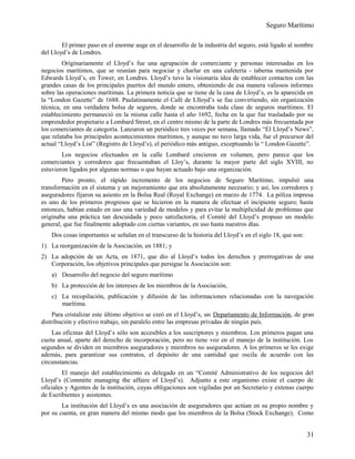 Seguro Marítimo
El primer paso en el enorme auge en el desarrollo de la industria del seguro, está ligado al nombre
del Lloyd’s de Londres.
Originariamente el Lloyd’s fue una agrupación de comerciante y personas interesadas en los
negocios marítimos, que se reunían para negociar y charlar en una cafetería - taberna mantenida por
Edwards Lloyd’s, en Tower, en Londres. Lloyd’s tuvo la visionaria idea de establecer contactos con las
grandes casas de los principales puertos del mundo entero, obteniendo de esa manera valiosos informes
sobre las operaciones marítimas. La primera noticia que se tiene de la casa de Lloyd’s, es la aparecida en
la “London Gazette” de 1688. Paulatinamente el Café de Llloyd’s se fue convirtiendo, sin organización
técnica, en una verdadera bolsa de seguros, donde se encontraba toda clase de seguros marítimos. El
establecimiento permaneció en la misma calle hasta el año 1692, fecha en la que fue trasladado por su
emprendedor propietario a Lombard Street, en el centro mismo de la parte de Londres más frecuentada por
los comerciantes de categoría. Lanzaron un periódico tres veces por semana, llamado “El Lloyd’s News”,
que relataba los principales acontecimientos marítimos, y aunque no tuvo larga vida, fue el precursor del
actual “Lloyd’s List” (Registro de Lloyd’s), el periódico más antiguo, exceptuando la “ London Gazette”.
Los negocios efectuados en la calle Lombard crecieron en volumen, pero parece que los
comerciantes y corredores que frecuentaban el Lloy’s, durante la mayor parte del siglo XVIII, no
estuvieron ligados por algunas normas o que hayan actuado bajo una organización.
Pero pronto, el rápido incremento de los negocios de Seguro Marítimo, impulsó una
transformación en el sistema y un mejoramiento que era absolutamente necesario; y así, los corredores y
aseguradores fijaron su asiento en la Bolsa Real (Royal Exchange) en marzo de 1774. La póliza impresa
es uno de los primeros progresos que se hicieron en la manera de efectuar el incipiente seguro; hasta
entonces, habían estado en uso una variedad de modelos y para evitar la multiplicidad de problemas que
originaba una práctica tan descuidada y poco satisfactoria, el Comité del Lloyd’s propuso un modelo
general, que fue finalmente adoptado con ciertas variantes, en uso hasta nuestros días.
Dos cosas importantes se señalan en el transcurso de la historia del Lloyd’s en el siglo 18, que son:
1) La reorganización de la Asociación, en 1881; y
2) La adopción de un Acta, en 1871, que dio al Lloyd’s todos los derechos y prerrogativas de una
Corporación, los objetivos principales que persigue la Asociación son:
a) Desarrollo del negocio del seguro marítimo
b) La protección de los intereses de los miembros de la Asociación,
c) La recopilación, publicación y difusión de las informaciones relacionadas con la navegación
marítima.
Para cristalizar este último objetivo se creó en el Lloyd’s, un Departamento de Información, de gran
distribución y efectivo trabajo, sin paralelo entre las empresas privadas de ningún país.
Las oficinas del Lloyd’s sólo son accesibles a los suscriptores y miembros. Los primeros pagan una
cuota anual, aparte del derecho de incorporación, pero no tiene voz en el manejo de la institución. Los
segundos se dividen en miembros aseguradores y miembros no aseguradores. A los primeros se les exige
además, para garantizar sus contratos, el depósito de una cantidad que oscila de acuerdo con las
circunstancias.
El manejo del establecimiento es delegado en un “Comité Administrativo de los negocios del
Lloyd’s (Committe managing the affaire of Lloyd’s). Adjunto a este organismo existe el cuerpo de
oficiales y Agentes de la institución, cuyas obligaciones son vigiladas por un Secretario y extenso cuerpo
de Escribientes y asistentes.
La institución del Lloyd’s es una asociación de aseguradores que actúan en su propio nombre y
por su cuenta, en gran manera del mismo modo que los miembros de la Bolsa (Stock Exchange). Como
31
 
